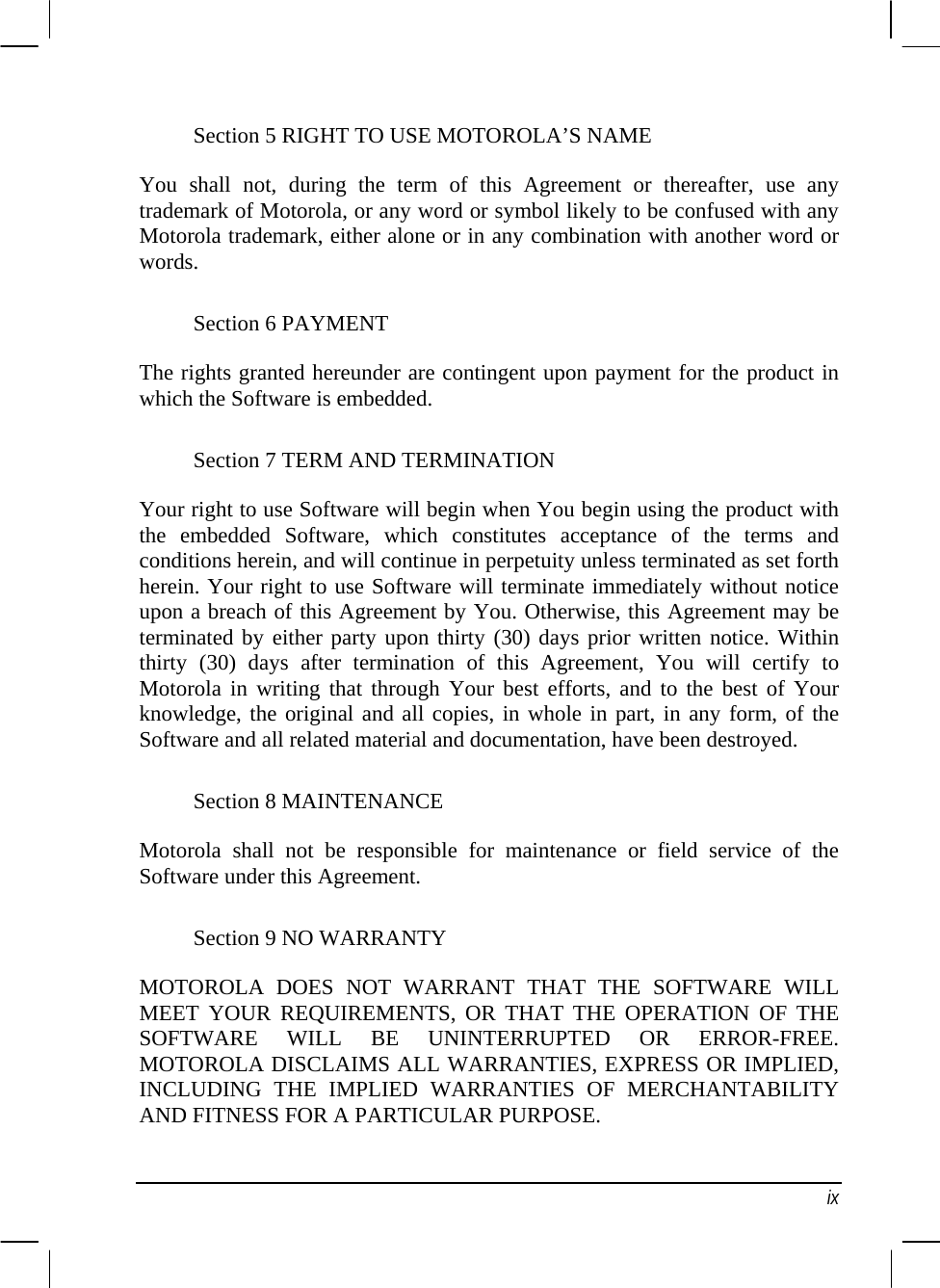  Section 5 RIGHT TO USE MOTOROLA’S NAME You shall not, during the term of this Agreement or thereafter, use any trademark of Motorola, or any word or symbol likely to be confused with any Motorola trademark, either alone or in any combination with another word or words. Section 6 PAYMENT The rights granted hereunder are contingent upon payment for the product in which the Software is embedded. Section 7 TERM AND TERMINATION Your right to use Software will begin when You begin using the product with the embedded Software, which constitutes acceptance of the terms and conditions herein, and will continue in perpetuity unless terminated as set forth herein. Your right to use Software will terminate immediately without notice upon a breach of this Agreement by You. Otherwise, this Agreement may be terminated by either party upon thirty (30) days prior written notice. Within thirty (30) days after termination of this Agreement, You will certify to Motorola in writing that through Your best efforts, and to the best of Your knowledge, the original and all copies, in whole in part, in any form, of the Software and all related material and documentation, have been destroyed. Section 8 MAINTENANCE Motorola shall not be responsible for maintenance or field service of the Software under this Agreement. Section 9 NO WARRANTY MOTOROLA DOES NOT WARRANT THAT THE SOFTWARE WILL MEET YOUR REQUIREMENTS, OR THAT THE OPERATION OF THE SOFTWARE WILL BE UNINTERRUPTED OR ERROR-FREE. MOTOROLA DISCLAIMS ALL WARRANTIES, EXPRESS OR IMPLIED, INCLUDING THE IMPLIED WARRANTIES OF MERCHANTABILITY AND FITNESS FOR A PARTICULAR PURPOSE.  ix 