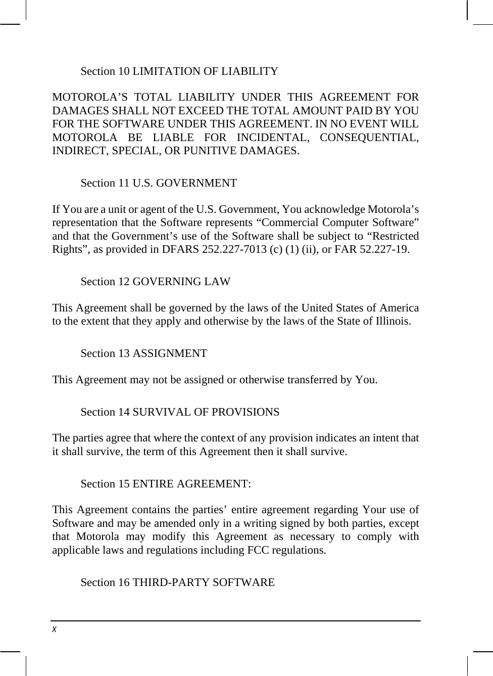  Section 10 LIMITATION OF LIABILITY MOTOROLA’S TOTAL LIABILITY UNDER THIS AGREEMENT FOR DAMAGES SHALL NOT EXCEED THE TOTAL AMOUNT PAID BY YOU FOR THE SOFTWARE UNDER THIS AGREEMENT. IN NO EVENT WILL MOTOROLA BE LIABLE FOR INCIDENTAL, CONSEQUENTIAL, INDIRECT, SPECIAL, OR PUNITIVE DAMAGES. Section 11 U.S. GOVERNMENT If You are a unit or agent of the U.S. Government, You acknowledge Motorola’s representation that the Software represents “Commercial Computer Software” and that the Government’s use of the Software shall be subject to “Restricted Rights”, as provided in DFARS 252.227-7013 (c) (1) (ii), or FAR 52.227-19. Section 12 GOVERNING LAW This Agreement shall be governed by the laws of the United States of America to the extent that they apply and otherwise by the laws of the State of Illinois. Section 13 ASSIGNMENT This Agreement may not be assigned or otherwise transferred by You. Section 14 SURVIVAL OF PROVISIONS The parties agree that where the context of any provision indicates an intent that it shall survive, the term of this Agreement then it shall survive. Section 15 ENTIRE AGREEMENT: This Agreement contains the parties’ entire agreement regarding Your use of Software and may be amended only in a writing signed by both parties, except that Motorola may modify this Agreement as necessary to comply with applicable laws and regulations including FCC regulations. Section 16 THIRD-PARTY SOFTWARE x 