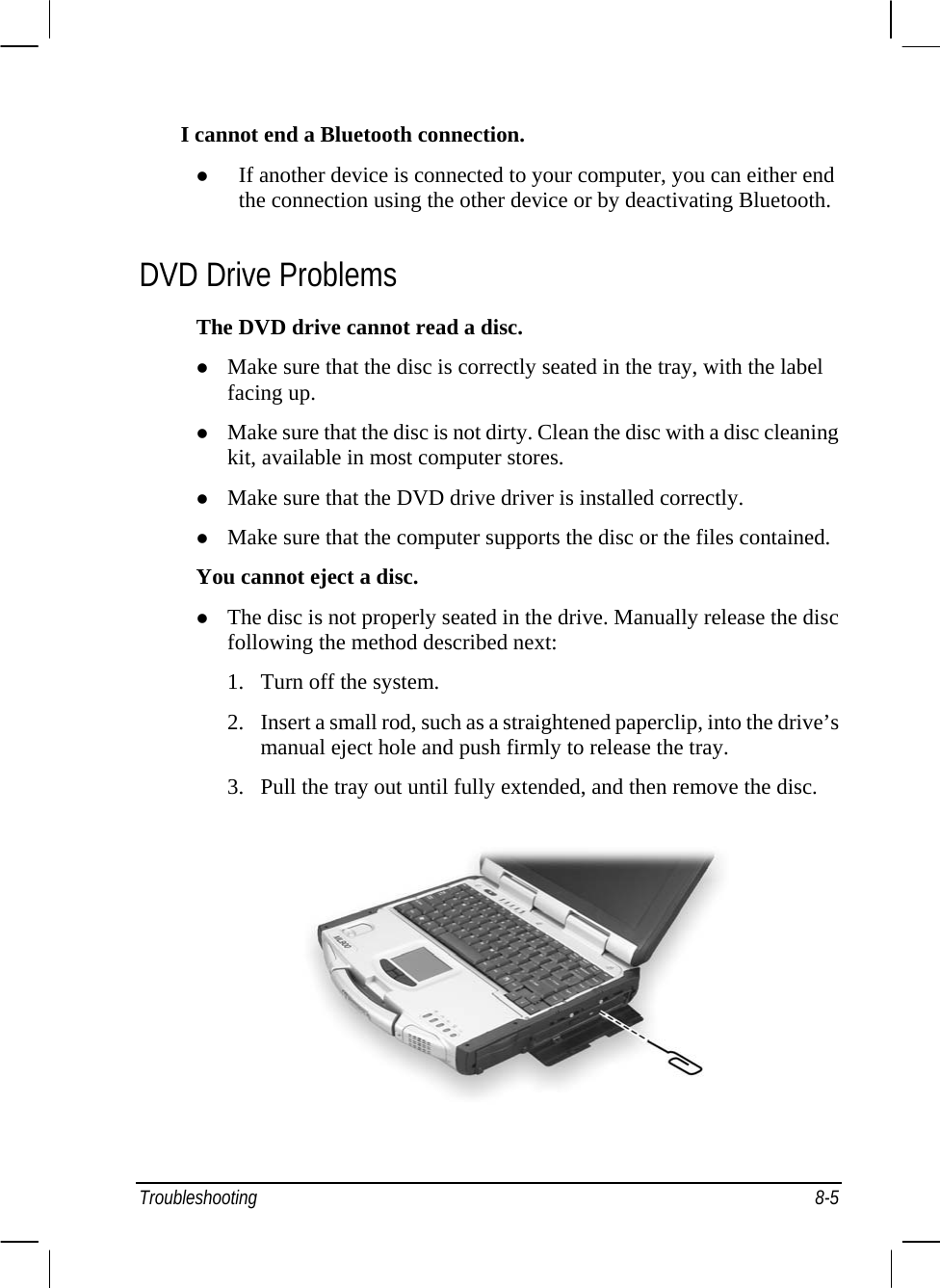  I cannot end a Bluetooth connection. z If another device is connected to your computer, you can either end the connection using the other device or by deactivating Bluetooth. DVD Drive Problems The DVD drive cannot read a disc. z Make sure that the disc is correctly seated in the tray, with the label facing up. z Make sure that the disc is not dirty. Clean the disc with a disc cleaning kit, available in most computer stores. z Make sure that the DVD drive driver is installed correctly. z Make sure that the computer supports the disc or the files contained. You cannot eject a disc. z The disc is not properly seated in the drive. Manually release the disc following the method described next: 1. Turn off the system. 2. Insert a small rod, such as a straightened paperclip, into the drive’s manual eject hole and push firmly to release the tray. 3. Pull the tray out until fully extended, and then remove the disc.  Troubleshooting 8-5 