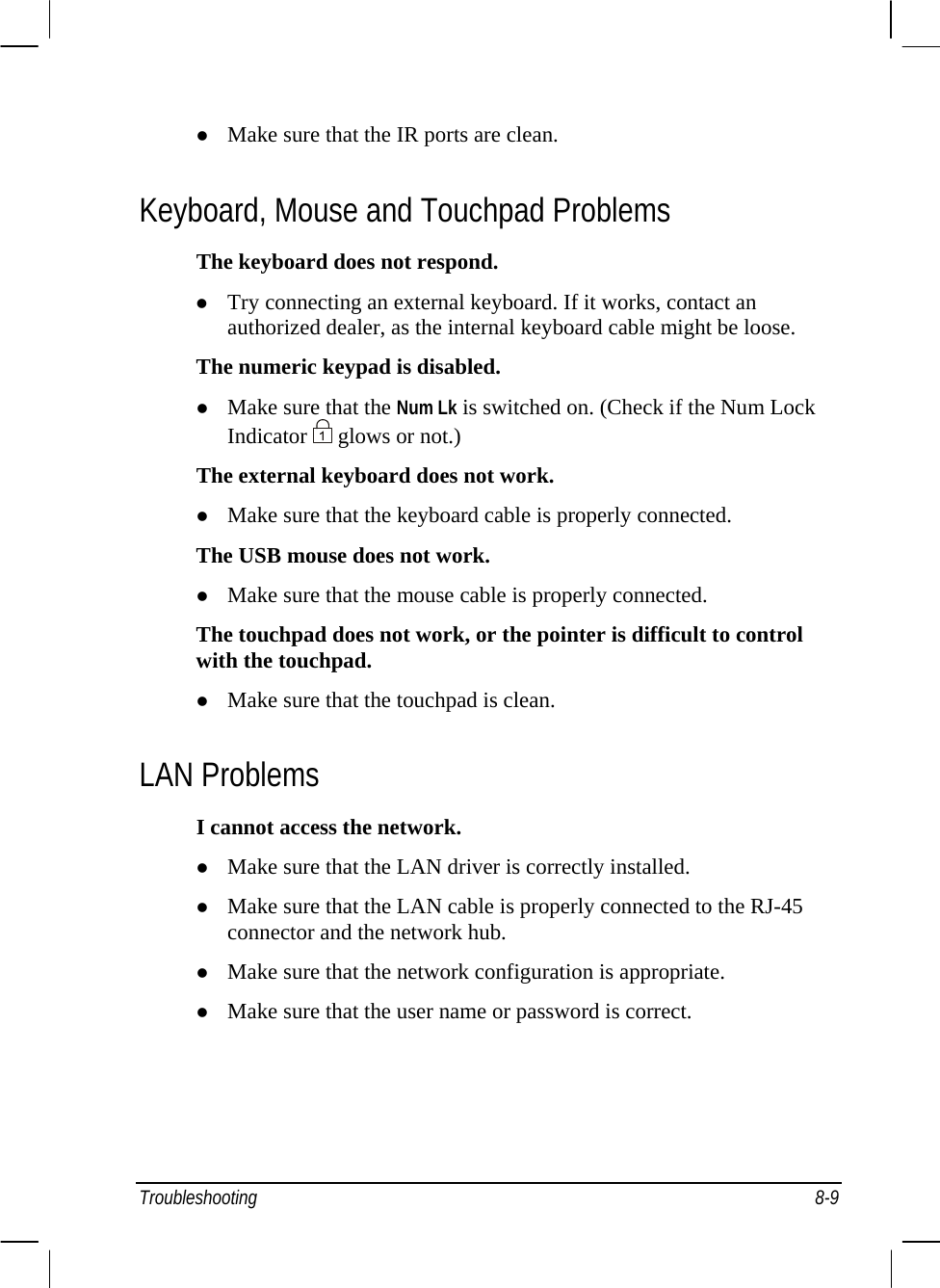  z Make sure that the IR ports are clean. Keyboard, Mouse and Touchpad Problems The keyboard does not respond. z Try connecting an external keyboard. If it works, contact an authorized dealer, as the internal keyboard cable might be loose. The numeric keypad is disabled. z Make sure that the Num Lk is switched on. (Check if the Num Lock Indicator   glows or not.) The external keyboard does not work. z Make sure that the keyboard cable is properly connected. The USB mouse does not work. z Make sure that the mouse cable is properly connected. The touchpad does not work, or the pointer is difficult to control with the touchpad. z Make sure that the touchpad is clean. LAN Problems I cannot access the network. z Make sure that the LAN driver is correctly installed. z Make sure that the LAN cable is properly connected to the RJ-45 connector and the network hub. z Make sure that the network configuration is appropriate. z Make sure that the user name or password is correct. Troubleshooting 8-9 