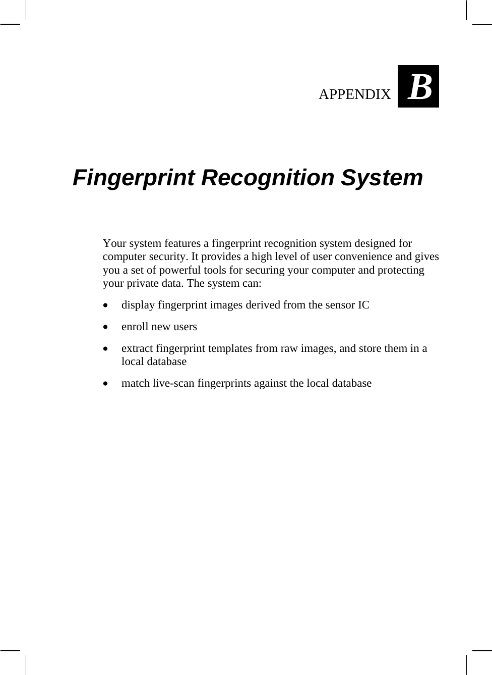  BAPPENDIX  Fingerprint Recognition System Your system features a fingerprint recognition system designed for computer security. It provides a high level of user convenience and gives you a set of powerful tools for securing your computer and protecting your private data. The system can: • display fingerprint images derived from the sensor IC • enroll new users • extract fingerprint templates from raw images, and store them in a local database • match live-scan fingerprints against the local database  