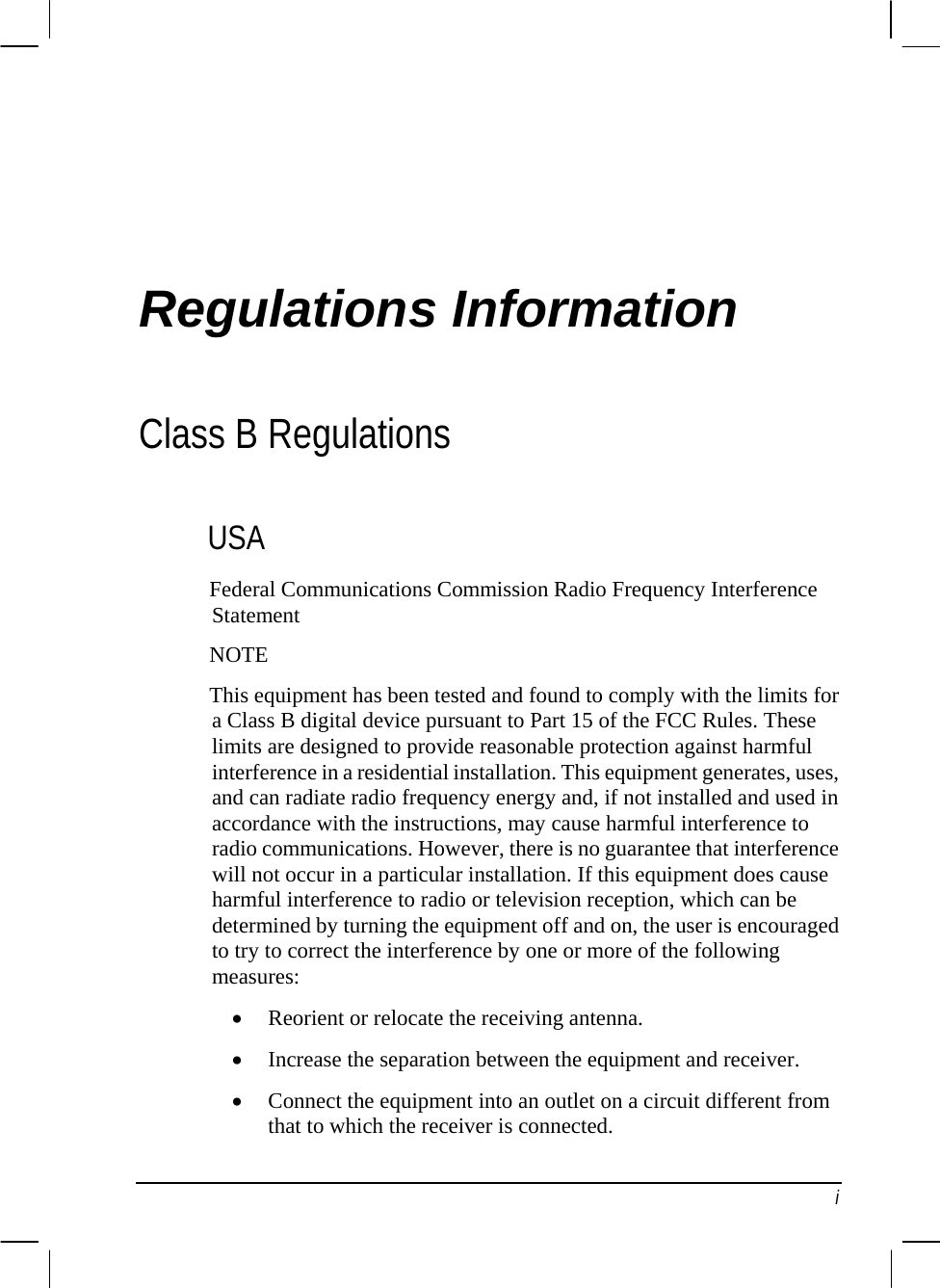  Regulations Information Class B Regulations USA  t  armful     owing m•  a circuit different from that to which the receiver is connected. Federal Communications Commission Radio Frequency InterferenceStatemenNOTEThis equipment has been tested and found to comply with the limits for a Class B digital device pursuant to Part 15 of the FCC Rules. These limits are designed to provide reasonable protection against hinterference in a residential installation. This equipment generates, uses,and can radiate radio frequency energy and, if not installed and used inaccordance with the instructions, may cause harmful interference to radio communications. However, there is no guarantee that interference will not occur in a particular installation. If this equipment does causeharmful interference to radio or television reception, which can be determined by turning the equipment off and on, the user is encouraged to try to correct the interference by one or more of the folleasures: • Reorient or relocate the receiving antenna. • Increase the separation between the equipment and receiver. Connect the equipment into an outlet on i 