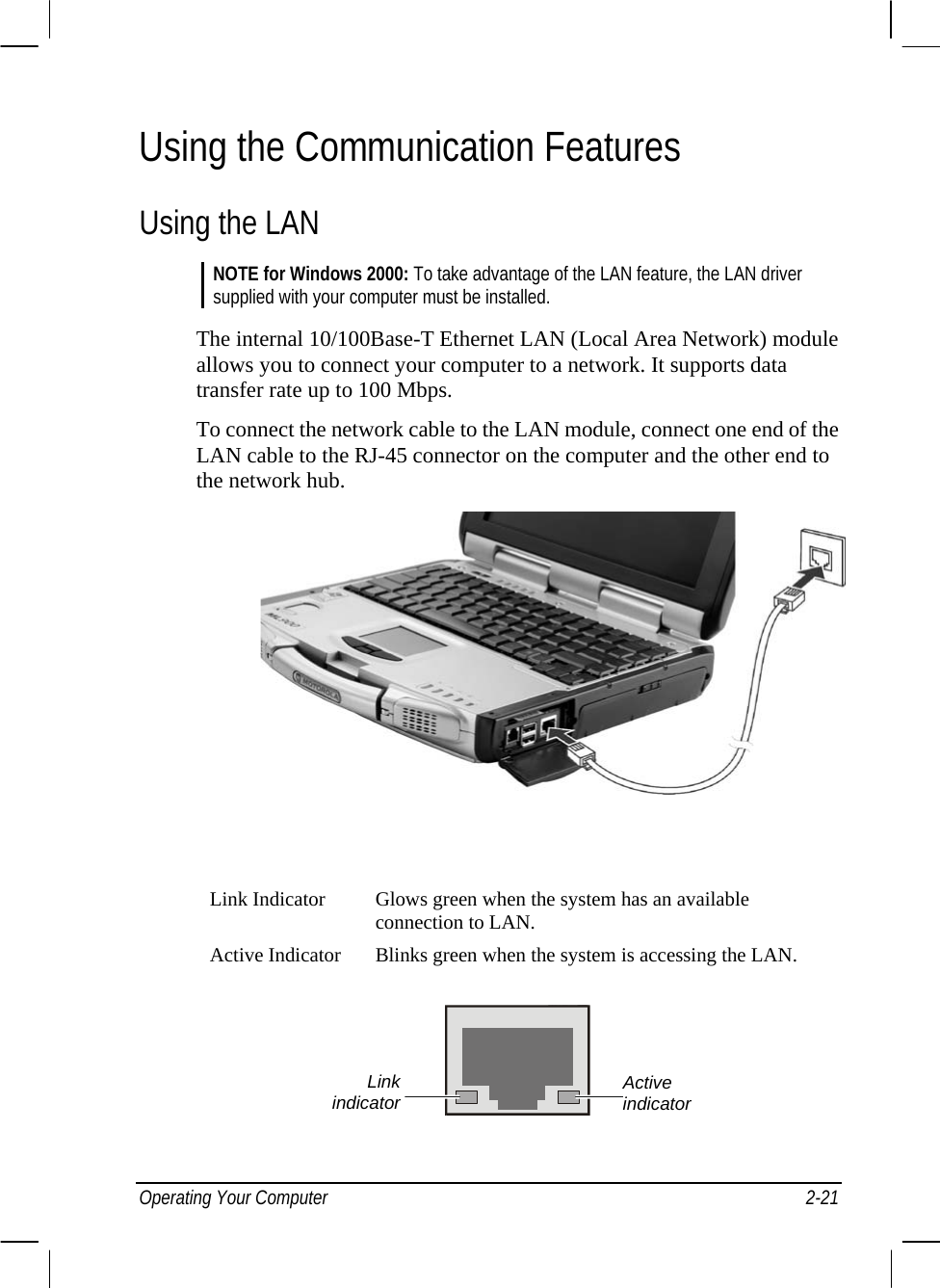  Using the Communication Features Using the LAN NOTE for Windows 2000: To take advantage of the LAN feature, the LAN driver supplied with your computer must be installed.  The internal 10/100Base-T Ethernet LAN (Local Area Network) module allows you to connect your computer to a network. It supports data transfer rate up to 100 Mbps. To connect the network cable to the LAN module, connect one end of the LAN cable to the RJ-45 connector on the computer and the other end to the network hub.          Link Indicator  Glows green when the system has an available connection to LAN. Active Indicator  Blinks green when the system is accessing the LAN.  Active indicator Link indicatorOperating Your Computer  2-21 