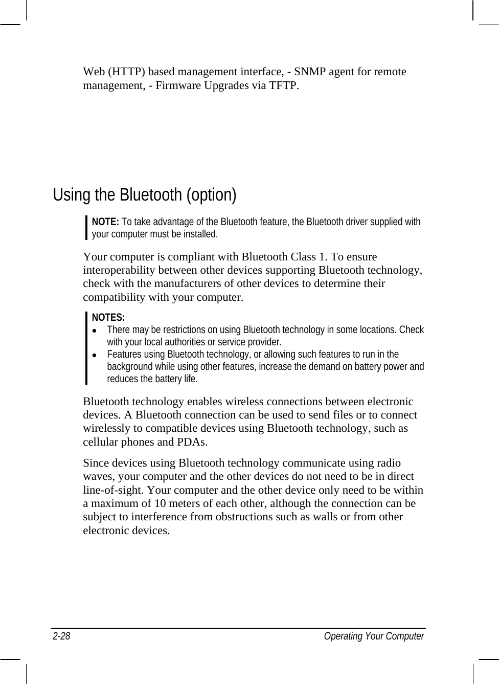  Web (HTTP) based management interface, - SNMP agent for remote management, - Firmware Upgrades via TFTP.     Using the Bluetooth (option) NOTE: To take advantage of the Bluetooth feature, the Bluetooth driver supplied with your computer must be installed.  Your computer is compliant with Bluetooth Class 1. To ensure interoperability between other devices supporting Bluetooth technology, check with the manufacturers of other devices to determine their compatibility with your computer. NOTES: z There may be restrictions on using Bluetooth technology in some locations. Check with your local authorities or service provider. z Features using Bluetooth technology, or allowing such features to run in the background while using other features, increase the demand on battery power and reduces the battery life.  Bluetooth technology enables wireless connections between electronic devices. A Bluetooth connection can be used to send files or to connect wirelessly to compatible devices using Bluetooth technology, such as cellular phones and PDAs. Since devices using Bluetooth technology communicate using radio waves, your computer and the other devices do not need to be in direct line-of-sight. Your computer and the other device only need to be within a maximum of 10 meters of each other, although the connection can be subject to interference from obstructions such as walls or from other electronic devices. 2-28 Operating Your Computer 