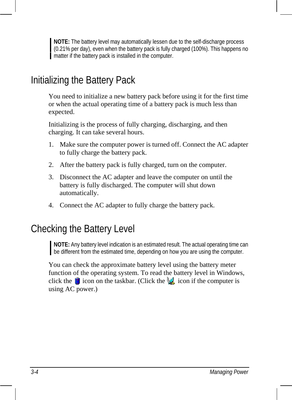  NOTE: The battery level may automatically lessen due to the self-discharge process (0.21% per day), even when the battery pack is fully charged (100%). This happens no matter if the battery pack is installed in the computer.  Initializing the Battery Pack You need to initialize a new battery pack before using it for the first time or when the actual operating time of a battery pack is much less than expected. Initializing is the process of fully charging, discharging, and then charging. It can take several hours. 1. Make sure the computer power is turned off. Connect the AC adapter to fully charge the battery pack. 2. After the battery pack is fully charged, turn on the computer. 3. Disconnect the AC adapter and leave the computer on until the battery is fully discharged. The computer will shut down automatically. 4. Connect the AC adapter to fully charge the battery pack. Checking the Battery Level NOTE: Any battery level indication is an estimated result. The actual operating time can be different from the estimated time, depending on how you are using the computer.  You can check the approximate battery level using the battery meter function of the operating system. To read the battery level in Windows, click the   icon on the taskbar. (Click the   icon if the computer is using AC power.)   3-4 Managing Power 