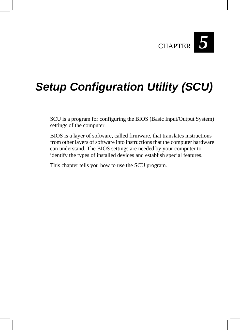  5CHAPTER   Setup Configuration Utility (SCU) SCU is a program for configuring the BIOS (Basic Input/Output System) settings of the computer. BIOS is a layer of software, called firmware, that translates instructions from other layers of software into instructions that the computer hardware can understand. The BIOS settings are needed by your computer to identify the types of installed devices and establish special features. This chapter tells you how to use the SCU program.  