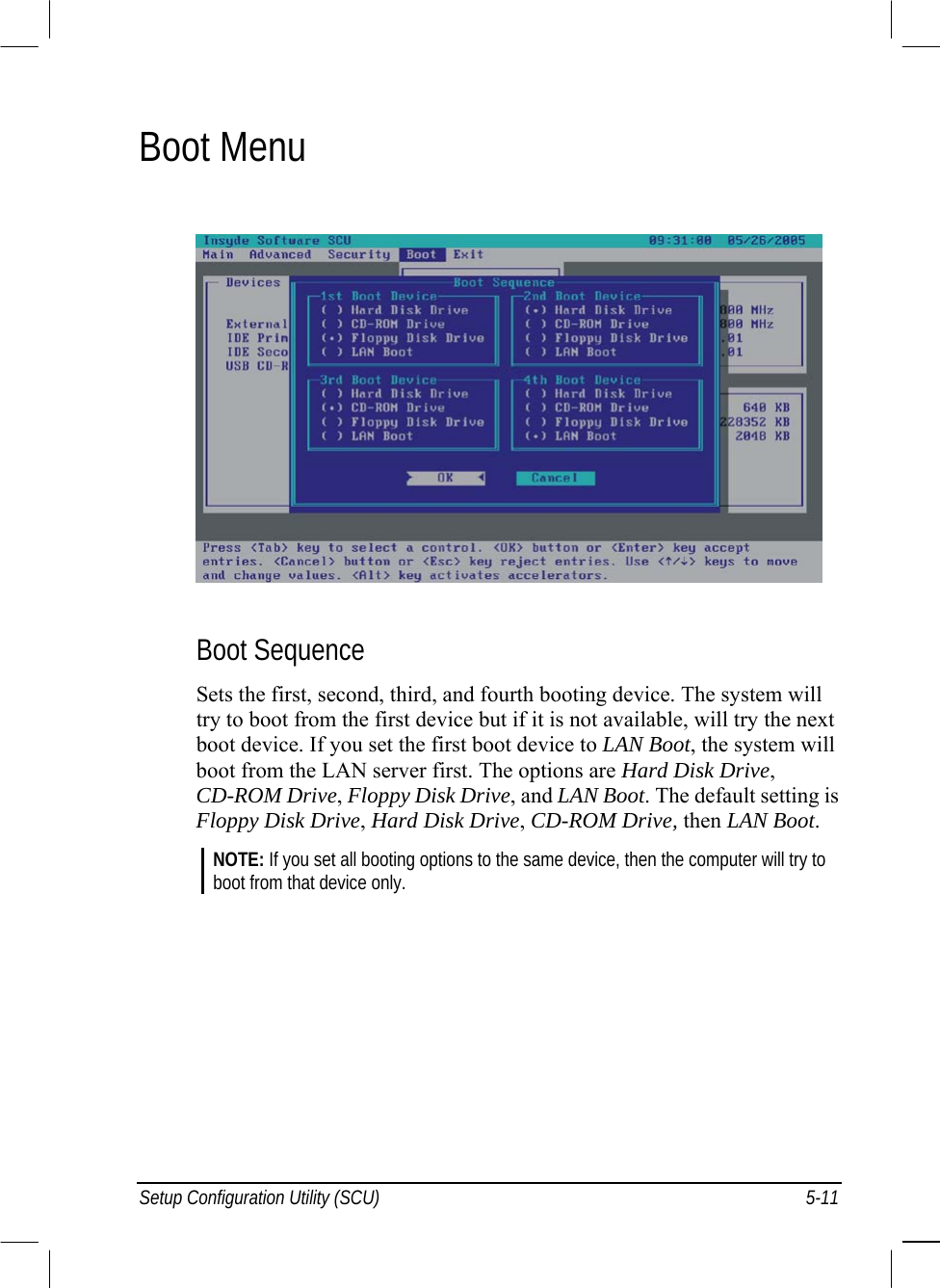  Setup Configuration Utility (SCU)  5-11 Boot Menu  Boot Sequence Sets the first, second, third, and fourth booting device. The system will try to boot from the first device but if it is not available, will try the next boot device. If you set the first boot device to LAN Boot, the system will boot from the LAN server first. The options are Hard Disk Drive, CD-ROM Drive, Floppy Disk Drive, and LAN Boot. The default setting is Floppy Disk Drive, Hard Disk Drive, CD-ROM Drive, then LAN Boot. NOTE: If you set all booting options to the same device, then the computer will try to boot from that device only.  