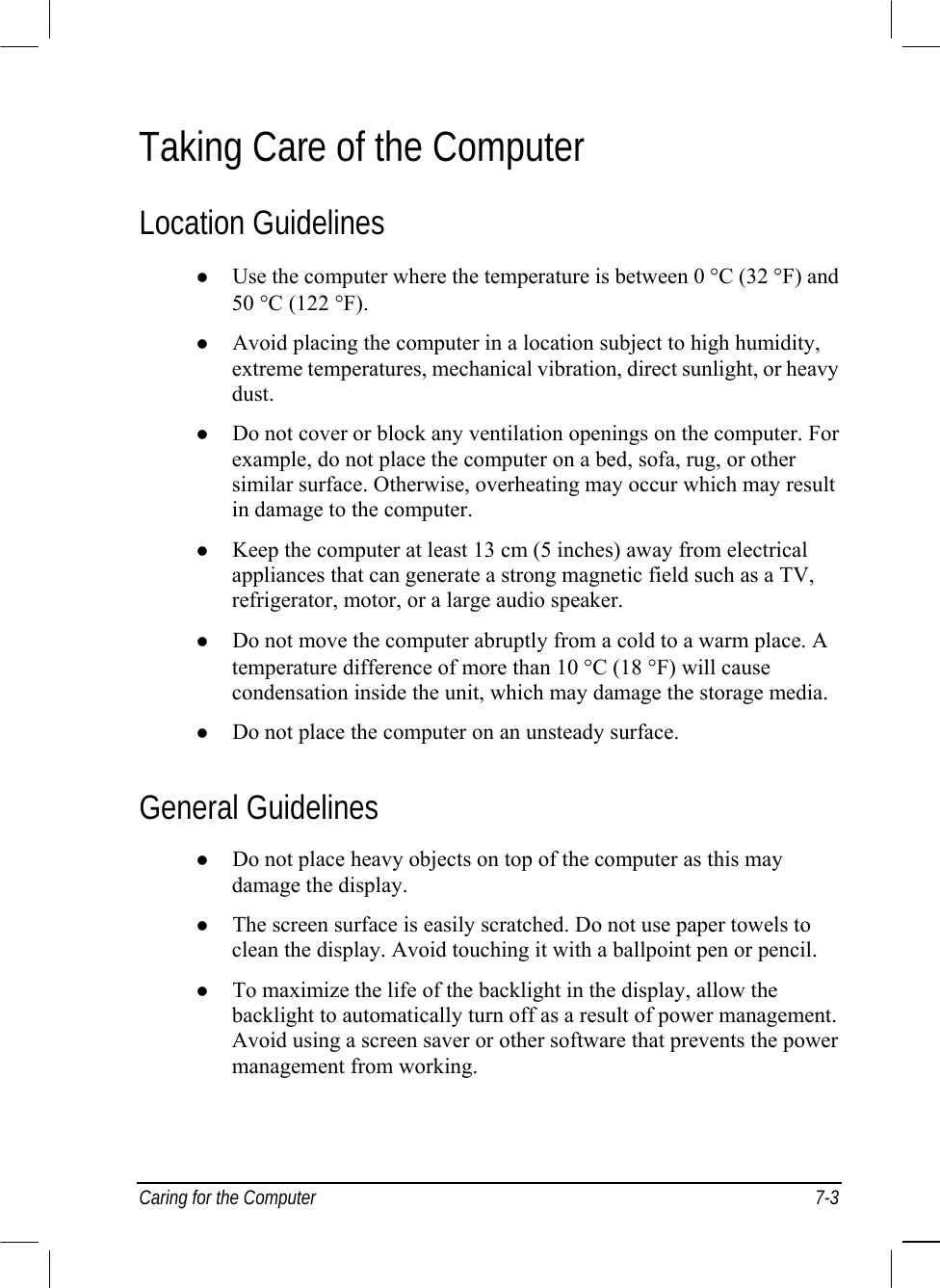  Caring for the Computer  7-3 Taking Care of the Computer Location Guidelines   Use the computer where the temperature is between 0 °C (32 °F) and 50 °C (122 °F).   Avoid placing the computer in a location subject to high humidity, extreme temperatures, mechanical vibration, direct sunlight, or heavy dust.   Do not cover or block any ventilation openings on the computer. For example, do not place the computer on a bed, sofa, rug, or other similar surface. Otherwise, overheating may occur which may result in damage to the computer.   Keep the computer at least 13 cm (5 inches) away from electrical appliances that can generate a strong magnetic field such as a TV, refrigerator, motor, or a large audio speaker.   Do not move the computer abruptly from a cold to a warm place. A temperature difference of more than 10 °C (18 °F) will cause condensation inside the unit, which may damage the storage media.   Do not place the computer on an unsteady surface. General Guidelines   Do not place heavy objects on top of the computer as this may damage the display.   The screen surface is easily scratched. Do not use paper towels to clean the display. Avoid touching it with a ballpoint pen or pencil.   To maximize the life of the backlight in the display, allow the backlight to automatically turn off as a result of power management. Avoid using a screen saver or other software that prevents the power management from working. 