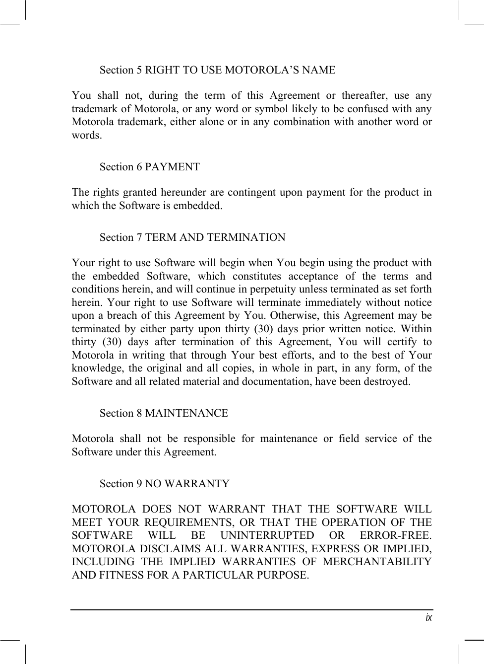   ix Section 5 RIGHT TO USE MOTOROLA’S NAME You shall not, during the term of this Agreement or thereafter, use any trademark of Motorola, or any word or symbol likely to be confused with any Motorola trademark, either alone or in any combination with another word or words. Section 6 PAYMENT The rights granted hereunder are contingent upon payment for the product in which the Software is embedded. Section 7 TERM AND TERMINATION Your right to use Software will begin when You begin using the product with the embedded Software, which constitutes acceptance of the terms and conditions herein, and will continue in perpetuity unless terminated as set forth herein. Your right to use Software will terminate immediately without notice upon a breach of this Agreement by You. Otherwise, this Agreement may be terminated by either party upon thirty (30) days prior written notice. Within thirty (30) days after termination of this Agreement, You will certify to Motorola in writing that through Your best efforts, and to the best of Your knowledge, the original and all copies, in whole in part, in any form, of the Software and all related material and documentation, have been destroyed. Section 8 MAINTENANCE Motorola shall not be responsible for maintenance or field service of the Software under this Agreement. Section 9 NO WARRANTY MOTOROLA DOES NOT WARRANT THAT THE SOFTWARE WILL MEET YOUR REQUIREMENTS, OR THAT THE OPERATION OF THE SOFTWARE WILL BE UNINTERRUPTED OR ERROR-FREE. MOTOROLA DISCLAIMS ALL WARRANTIES, EXPRESS OR IMPLIED, INCLUDING THE IMPLIED WARRANTIES OF MERCHANTABILITY AND FITNESS FOR A PARTICULAR PURPOSE. 