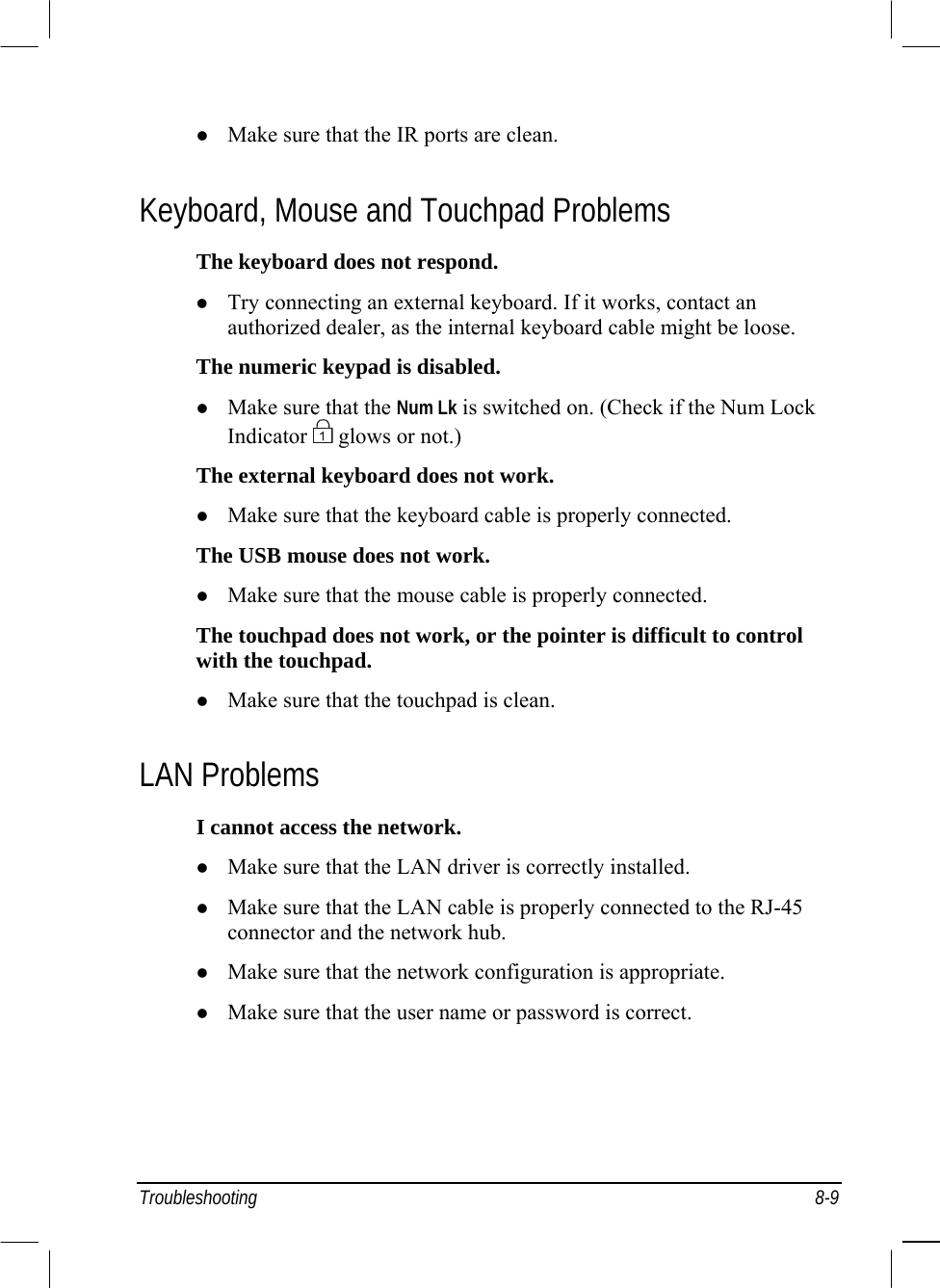  Troubleshooting 8-9   Make sure that the IR ports are clean. Keyboard, Mouse and Touchpad Problems The keyboard does not respond.   Try connecting an external keyboard. If it works, contact an authorized dealer, as the internal keyboard cable might be loose. The numeric keypad is disabled.   Make sure that the Num Lk is switched on. (Check if the Num Lock Indicator   glows or not.) The external keyboard does not work.   Make sure that the keyboard cable is properly connected. The USB mouse does not work.   Make sure that the mouse cable is properly connected. The touchpad does not work, or the pointer is difficult to control with the touchpad.   Make sure that the touchpad is clean. LAN Problems I cannot access the network.   Make sure that the LAN driver is correctly installed.   Make sure that the LAN cable is properly connected to the RJ-45 connector and the network hub.   Make sure that the network configuration is appropriate.   Make sure that the user name or password is correct. 