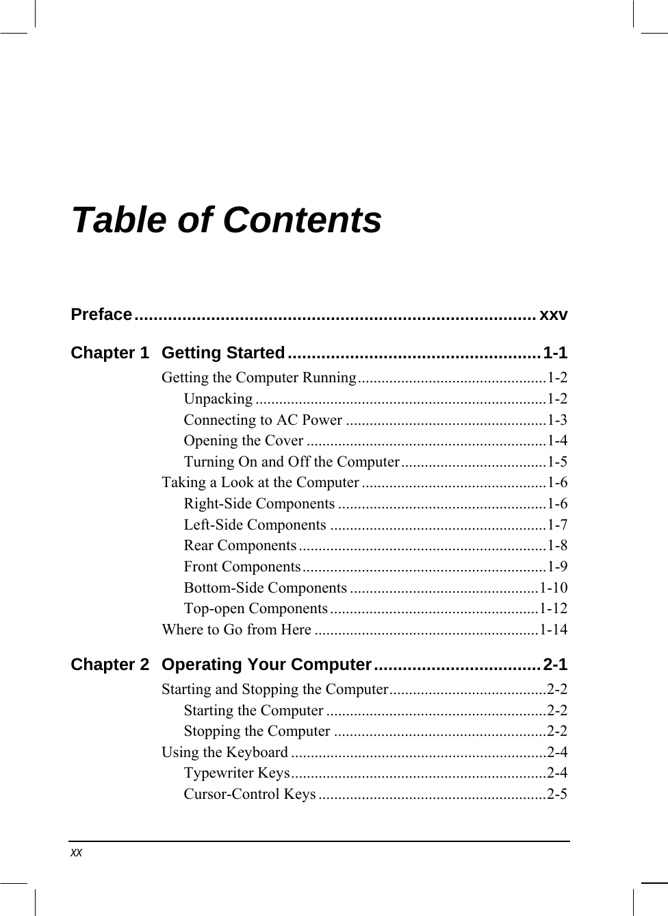  xx Table of Contents Preface....................................................................................xxv Chapter 1  Getting Started.....................................................1-1 Getting the Computer Running................................................1-2 Unpacking ..........................................................................1-2 Connecting to AC Power ...................................................1-3 Opening the Cover .............................................................1-4 Turning On and Off the Computer.....................................1-5 Taking a Look at the Computer ...............................................1-6 Right-Side Components .....................................................1-6 Left-Side Components .......................................................1-7 Rear Components ...............................................................1-8 Front Components..............................................................1-9 Bottom-Side Components ................................................1-10 Top-open Components.....................................................1-12 Where to Go from Here .........................................................1-14 Chapter 2  Operating Your Computer...................................2-1 Starting and Stopping the Computer........................................2-2 Starting the Computer ........................................................2-2 Stopping the Computer ......................................................2-2 Using the Keyboard .................................................................2-4 Typewriter Keys.................................................................2-4 Cursor-Control Keys ..........................................................2-5 