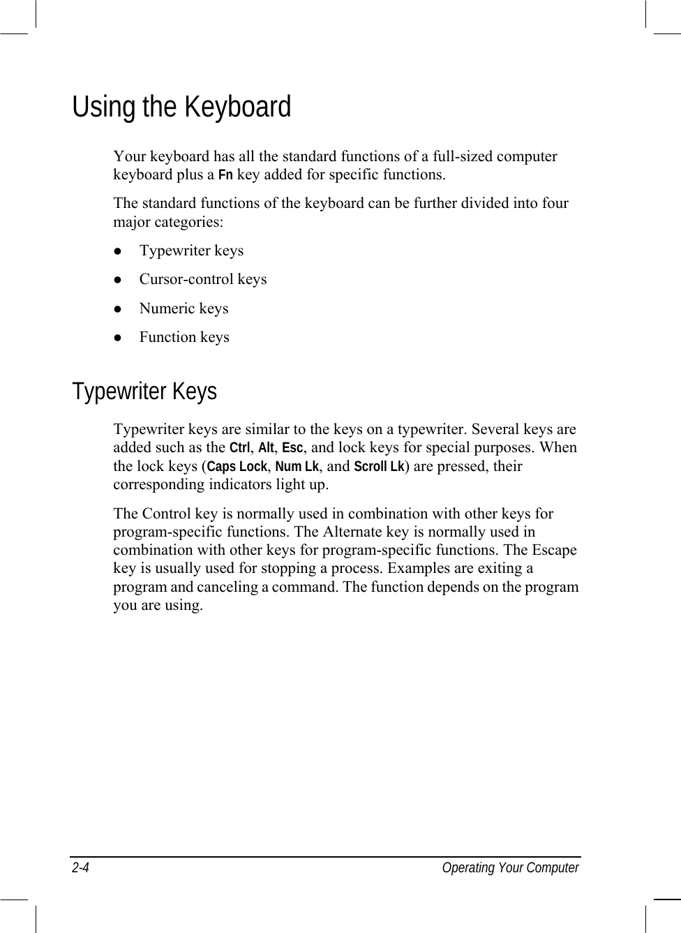  2-4 Operating Your Computer Using the Keyboard Your keyboard has all the standard functions of a full-sized computer keyboard plus a Fn key added for specific functions. The standard functions of the keyboard can be further divided into four major categories:   Typewriter keys   Cursor-control keys   Numeric keys   Function keys Typewriter Keys Typewriter keys are similar to the keys on a typewriter. Several keys are added such as the Ctrl, Alt, Esc, and lock keys for special purposes. When the lock keys (Caps Lock, Num Lk, and Scroll Lk) are pressed, their corresponding indicators light up. The Control key is normally used in combination with other keys for program-specific functions. The Alternate key is normally used in combination with other keys for program-specific functions. The Escape key is usually used for stopping a process. Examples are exiting a program and canceling a command. The function depends on the program you are using. 