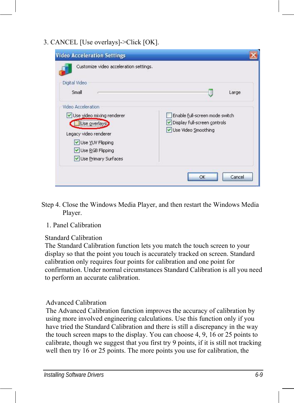  Installing Software Drivers  6-9 3. CANCEL [Use overlays]-&gt;Click [OK].             Step 4. Close the Windows Media Player, and then restart the Windows Media Player. 1. Panel Calibration Standard Calibration The Standard Calibration function lets you match the touch screen to your display so that the point you touch is accurately tracked on screen. Standard calibration only requires four points for calibration and one point for confirmation. Under normal circumstances Standard Calibration is all you need to perform an accurate calibration.   Advanced Calibration The Advanced Calibration function improves the accuracy of calibration by using more involved engineering calculations. Use this function only if you have tried the Standard Calibration and there is still a discrepancy in the way the touch screen maps to the display. You can choose 4, 9, 16 or 25 points to calibrate, though we suggest that you first try 9 points, if it is still not tracking well then try 16 or 25 points. The more points you use for calibration, the 
