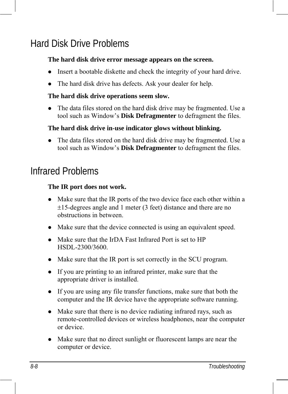  8-8 Troubleshooting Hard Disk Drive Problems The hard disk drive error message appears on the screen.   Insert a bootable diskette and check the integrity of your hard drive.   The hard disk drive has defects. Ask your dealer for help. The hard disk drive operations seem slow.   The data files stored on the hard disk drive may be fragmented. Use a tool such as Window’s Disk Defragmenter to defragment the files. The hard disk drive in-use indicator glows without blinking.   The data files stored on the hard disk drive may be fragmented. Use a tool such as Window’s Disk Defragmenter to defragment the files. Infrared Problems The IR port does not work.   Make sure that the IR ports of the two device face each other within a ±15-degrees angle and 1 meter (3 feet) distance and there are no obstructions in between.   Make sure that the device connected is using an equivalent speed.   Make sure that the IrDA Fast Infrared Port is set to HP HSDL-2300/3600.   Make sure that the IR port is set correctly in the SCU program.   If you are printing to an infrared printer, make sure that the appropriate driver is installed.   If you are using any file transfer functions, make sure that both the computer and the IR device have the appropriate software running.   Make sure that there is no device radiating infrared rays, such as remote-controlled devices or wireless headphones, near the computer or device.   Make sure that no direct sunlight or fluorescent lamps are near the computer or device. 