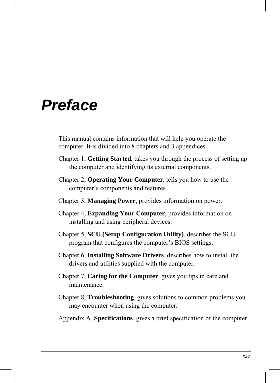   xxv Preface This manual contains information that will help you operate the computer. It is divided into 8 chapters and 3 appendices. Chapter 1, Getting Started, takes you through the process of setting up the computer and identifying its external components. Chapter 2, Operating Your Computer, tells you how to use the computer’s components and features. Chapter 3, Managing Power, provides information on power. Chapter 4, Expanding Your Computer, provides information on installing and using peripheral devices. Chapter 5, SCU (Setup Configuration Utility), describes the SCU program that configures the computer’s BIOS settings. Chapter 6, Installing Software Drivers, describes how to install the drivers and utilities supplied with the computer. Chapter 7, Caring for the Computer, gives you tips in care and maintenance. Chapter 8, Troubleshooting, gives solutions to common problems you may encounter when using the computer. Appendix A, Specifications, gives a brief specification of the computer. 