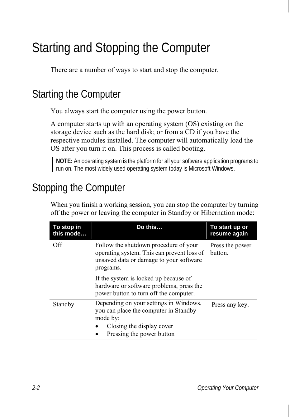  2-2 Operating Your Computer Starting and Stopping the Computer There are a number of ways to start and stop the computer. Starting the Computer You always start the computer using the power button. A computer starts up with an operating system (OS) existing on the storage device such as the hard disk; or from a CD if you have the respective modules installed. The computer will automatically load the OS after you turn it on. This process is called booting. NOTE: An operating system is the platform for all your software application programs to run on. The most widely used operating system today is Microsoft Windows. Stopping the Computer When you finish a working session, you can stop the computer by turning off the power or leaving the computer in Standby or Hibernation mode: To stop in this mode…  Do this…  To start up or resume again Off  Follow the shutdown procedure of your operating system. This can prevent loss of unsaved data or damage to your software programs. If the system is locked up because of hardware or software problems, press the power button to turn off the computer. Press the power button. Standby  Depending on your settings in Windows, you can place the computer in Standby mode by: •  Closing the display cover •  Pressing the power button Press any key.    