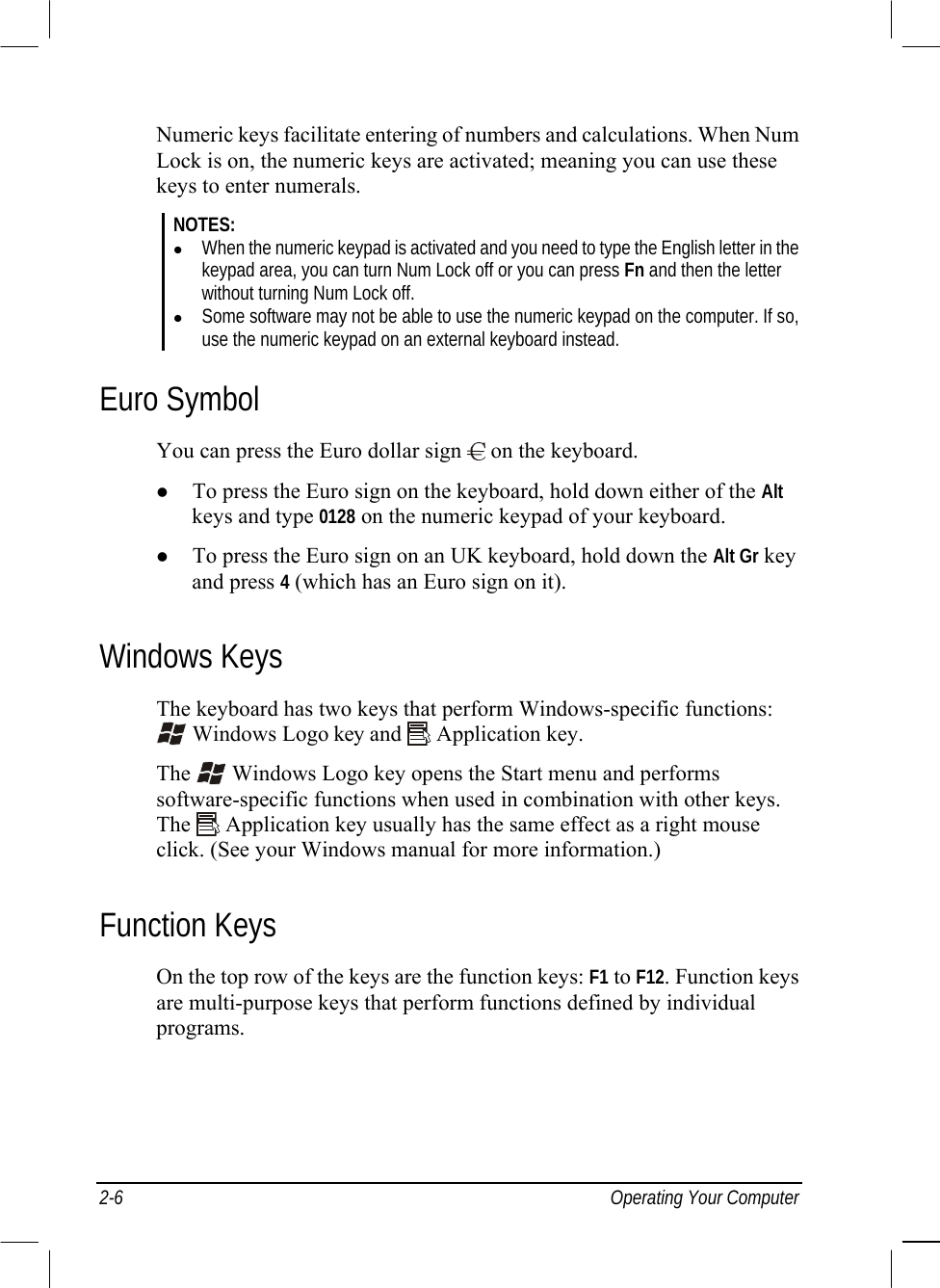  2-6 Operating Your Computer Numeric keys facilitate entering of numbers and calculations. When Num Lock is on, the numeric keys are activated; meaning you can use these keys to enter numerals. NOTES:   When the numeric keypad is activated and you need to type the English letter in the keypad area, you can turn Num Lock off or you can press Fn and then the letter without turning Num Lock off.   Some software may not be able to use the numeric keypad on the computer. If so, use the numeric keypad on an external keyboard instead. Euro Symbol You can press the Euro dollar sign   on the keyboard.   To press the Euro sign on the keyboard, hold down either of the Alt keys and type 0128 on the numeric keypad of your keyboard.   To press the Euro sign on an UK keyboard, hold down the Alt Gr key and press 4 (which has an Euro sign on it). Windows Keys The keyboard has two keys that perform Windows-specific functions:  Windows Logo key and   Application key. The   Windows Logo key opens the Start menu and performs software-specific functions when used in combination with other keys. The   Application key usually has the same effect as a right mouse click. (See your Windows manual for more information.) Function Keys On the top row of the keys are the function keys: F1 to F12. Function keys are multi-purpose keys that perform functions defined by individual programs. 