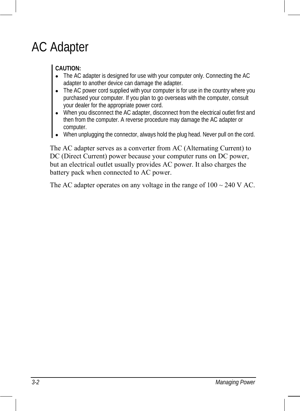  3-2 Managing Power AC Adapter CAUTION:   The AC adapter is designed for use with your computer only. Connecting the AC adapter to another device can damage the adapter.   The AC power cord supplied with your computer is for use in the country where you purchased your computer. If you plan to go overseas with the computer, consult your dealer for the appropriate power cord.   When you disconnect the AC adapter, disconnect from the electrical outlet first and then from the computer. A reverse procedure may damage the AC adapter or computer.   When unplugging the connector, always hold the plug head. Never pull on the cord.  The AC adapter serves as a converter from AC (Alternating Current) to DC (Direct Current) power because your computer runs on DC power, but an electrical outlet usually provides AC power. It also charges the battery pack when connected to AC power. The AC adapter operates on any voltage in the range of 100 ~ 240 V AC. 