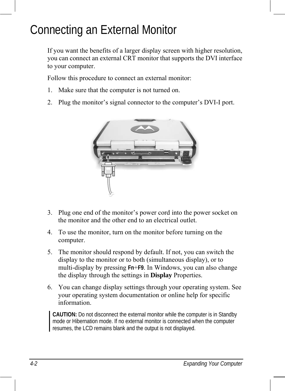  4-2  Expanding Your Computer Connecting an External Monitor If you want the benefits of a larger display screen with higher resolution, you can connect an external CRT monitor that supports the DVI interface to your computer. Follow this procedure to connect an external monitor: 1.  Make sure that the computer is not turned on. 2.  Plug the monitor’s signal connector to the computer’s DVI-I port.  3.  Plug one end of the monitor’s power cord into the power socket on the monitor and the other end to an electrical outlet. 4.  To use the monitor, turn on the monitor before turning on the computer. 5.  The monitor should respond by default. If not, you can switch the display to the monitor or to both (simultaneous display), or to multi-display by pressing Fn+F9. In Windows, you can also change the display through the settings in Display Properties. 6.  You can change display settings through your operating system. See your operating system documentation or online help for specific information. CAUTION: Do not disconnect the external monitor while the computer is in Standby mode or Hibernation mode. If no external monitor is connected when the computer resumes, the LCD remains blank and the output is not displayed. 