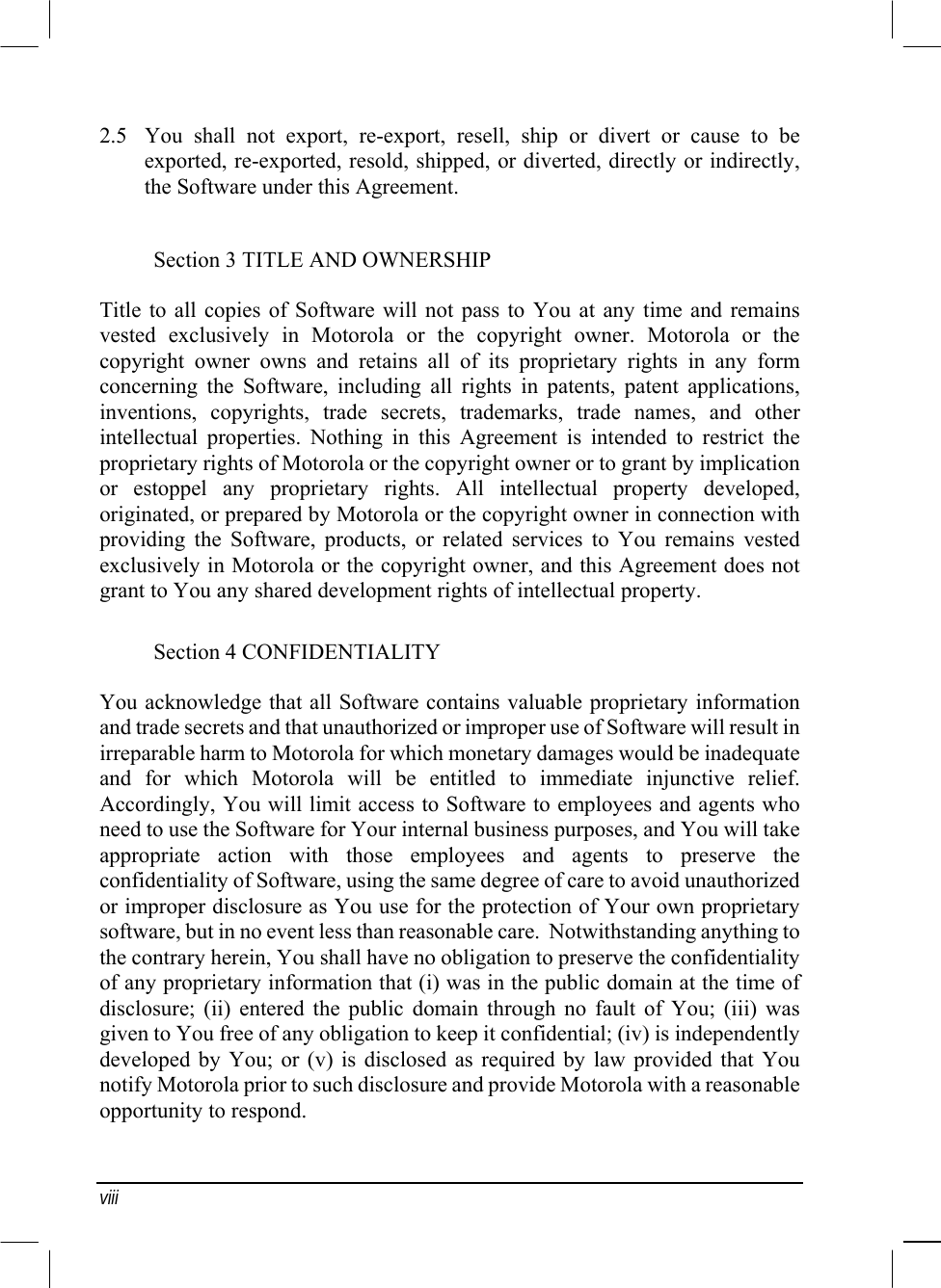  viii 2.5  You shall not export, re-export, resell, ship or divert or cause to be exported, re-exported, resold, shipped, or diverted, directly or indirectly, the Software under this Agreement. Section 3 TITLE AND OWNERSHIP Title to all copies of Software will not pass to You at any time and remains vested exclusively in Motorola or the copyright owner. Motorola or the copyright owner owns and retains all of its proprietary rights in any form concerning the Software, including all rights in patents, patent applications, inventions, copyrights, trade secrets, trademarks, trade names, and other intellectual properties. Nothing in this Agreement is intended to restrict the proprietary rights of Motorola or the copyright owner or to grant by implication or estoppel any proprietary rights. All intellectual property developed, originated, or prepared by Motorola or the copyright owner in connection with providing the Software, products, or related services to You remains vested exclusively in Motorola or the copyright owner, and this Agreement does not grant to You any shared development rights of intellectual property. Section 4 CONFIDENTIALITY You acknowledge that all Software contains valuable proprietary information and trade secrets and that unauthorized or improper use of Software will result in irreparable harm to Motorola for which monetary damages would be inadequate and for which Motorola will be entitled to immediate injunctive relief. Accordingly, You will limit access to Software to employees and agents who need to use the Software for Your internal business purposes, and You will take appropriate action with those employees and agents to preserve the confidentiality of Software, using the same degree of care to avoid unauthorized or improper disclosure as You use for the protection of Your own proprietary software, but in no event less than reasonable care.  Notwithstanding anything to the contrary herein, You shall have no obligation to preserve the confidentiality of any proprietary information that (i) was in the public domain at the time of disclosure; (ii) entered the public domain through no fault of You; (iii) was given to You free of any obligation to keep it confidential; (iv) is independently developed by You; or (v) is disclosed as required by law provided that You notify Motorola prior to such disclosure and provide Motorola with a reasonable opportunity to respond. 