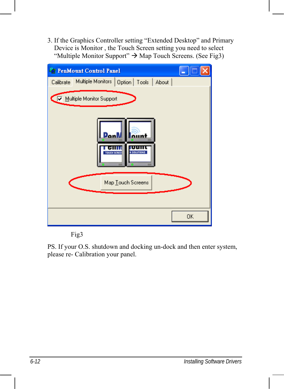  6-12  Installing Software Drivers 3. If the Graphics Controller setting “Extended Desktop” and Primary Device is Monitor , the Touch Screen setting you need to select “Multiple Monitor Support” Æ Map Touch Screens. (See Fig3)                 Fig3 PS. If your O.S. shutdown and docking un-dock and then enter system, please re- Calibration your panel. 