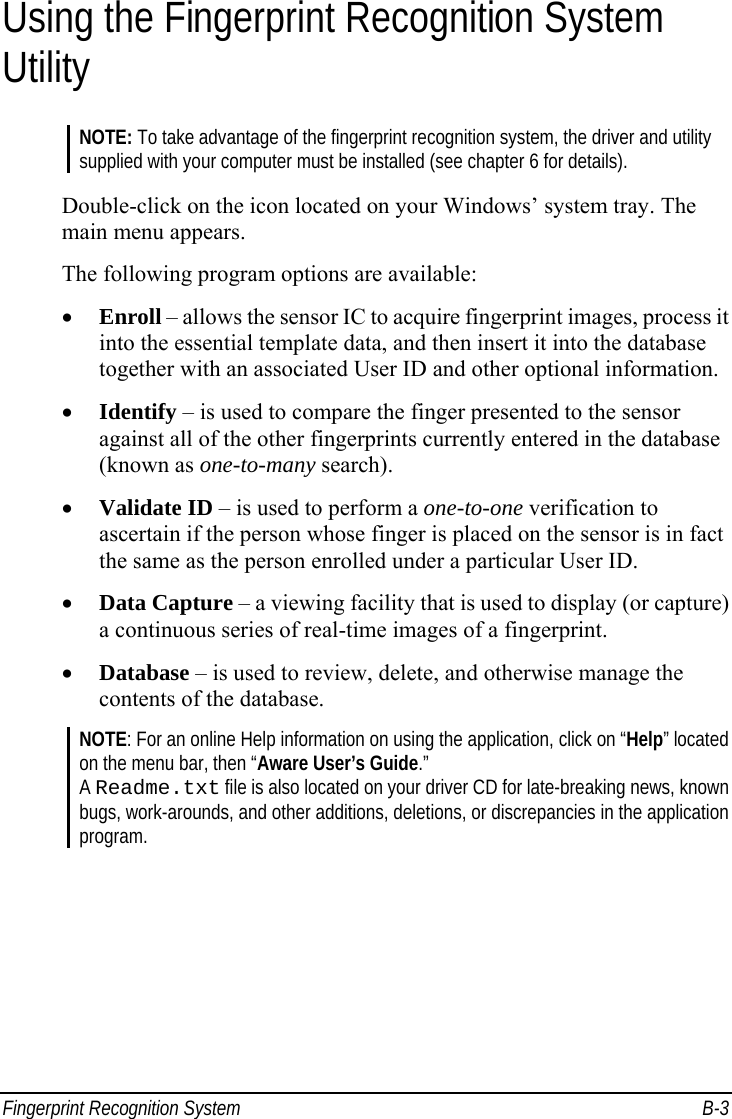 Fingerprint Recognition System  B-3 Using the Fingerprint Recognition System Utility NOTE: To take advantage of the fingerprint recognition system, the driver and utility supplied with your computer must be installed (see chapter 6 for details).  Double-click on the icon located on your Windows’ system tray. The main menu appears. The following program options are available: •  Enroll – allows the sensor IC to acquire fingerprint images, process it into the essential template data, and then insert it into the database together with an associated User ID and other optional information. •  Identify – is used to compare the finger presented to the sensor against all of the other fingerprints currently entered in the database (known as one-to-many search). •  Validate ID – is used to perform a one-to-one verification to ascertain if the person whose finger is placed on the sensor is in fact the same as the person enrolled under a particular User ID. •  Data Capture – a viewing facility that is used to display (or capture) a continuous series of real-time images of a fingerprint. •  Database – is used to review, delete, and otherwise manage the contents of the database. NOTE: For an online Help information on using the application, click on “Help” located on the menu bar, then “Aware User’s Guide.” A Readme.txt file is also located on your driver CD for late-breaking news, known bugs, work-arounds, and other additions, deletions, or discrepancies in the application program.   