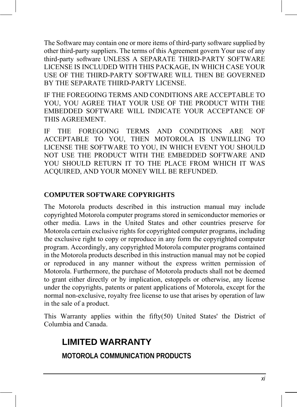   xi The Software may contain one or more items of third-party software supplied by other third-party suppliers. The terms of this Agreement govern Your use of any third-party software UNLESS A SEPARATE THIRD-PARTY SOFTWARE LICENSE IS INCLUDED WITH THIS PACKAGE, IN WHICH CASE YOUR USE OF THE THIRD-PARTY SOFTWARE WILL THEN BE GOVERNED BY THE SEPARATE THIRD-PARTY LICENSE. IF THE FOREGOING TERMS AND CONDITIONS ARE ACCEPTABLE TO YOU, YOU AGREE THAT YOUR USE OF THE PRODUCT WITH THE EMBEDDED SOFTWARE WILL INDICATE YOUR ACCEPTANCE OF THIS AGREEMENT. IF THE FOREGOING TERMS AND CONDITIONS ARE NOT ACCEPTABLE TO YOU, THEN MOTOROLA IS UNWILLING TO LICENSE THE SOFTWARE TO YOU, IN WHICH EVENT YOU SHOULD NOT USE THE PRODUCT WITH THE EMBEDDED SOFTWARE AND YOU SHOULD RETURN IT TO THE PLACE FROM WHICH IT WAS ACQUIRED, AND YOUR MONEY WILL BE REFUNDED. COMPUTER SOFTWARE COPYRIGHTS The Motorola products described in this instruction manual may include copyrighted Motorola computer programs stored in semiconductor memories or other media. Laws in the United States and other countries preserve for Motorola certain exclusive rights for copyrighted computer programs, including the exclusive right to copy or reproduce in any form the copyrighted computer program. Accordingly, any copyrighted Motorola computer programs contained in the Motorola products described in this instruction manual may not be copied or reproduced in any manner without the express written permission of Motorola. Furthermore, the purchase of Motorola products shall not be deemed to grant either directly or by implication, estoppels or otherwise, any license under the copyrights, patents or patent applications of Motorola, except for the normal non-exclusive, royalty free license to use that arises by operation of law in the sale of a product. This Warranty applies within the fifty(50) United States&apos; the District of Columbia and Canada. LIMITED WARRANTY MOTOROLA COMMUNICATION PRODUCTS 