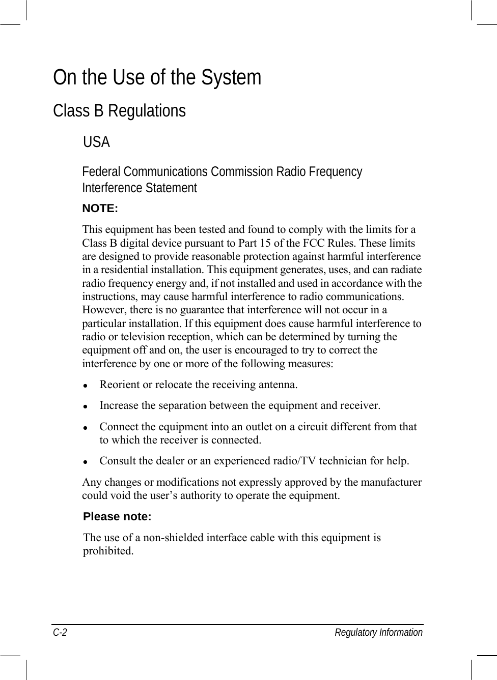  C-2 Regulatory Information On the Use of the System  Class B Regulations  USA  Federal Communications Commission Radio Frequency Interference Statement  NOTE:  This equipment has been tested and found to comply with the limits for a  Class B digital device pursuant to Part 15 of the FCC Rules. These limits  are designed to provide reasonable protection against harmful interference  in a residential installation. This equipment generates, uses, and can radiate  radio frequency energy and, if not installed and used in accordance with the  instructions, may cause harmful interference to radio communications.  However, there is no guarantee that interference will not occur in a  particular installation. If this equipment does cause harmful interference to  radio or television reception, which can be determined by turning the  equipment off and on, the user is encouraged to try to correct the  interference by one or more of the following measures:    Reorient or relocate the receiving antenna.    Increase the separation between the equipment and receiver.    Connect the equipment into an outlet on a circuit different from that to which the receiver is connected.    Consult the dealer or an experienced radio/TV technician for help.  Any changes or modifications not expressly approved by the manufacturer could void the user’s authority to operate the equipment.  Please note:  The use of a non-shielded interface cable with this equipment is  prohibited.    