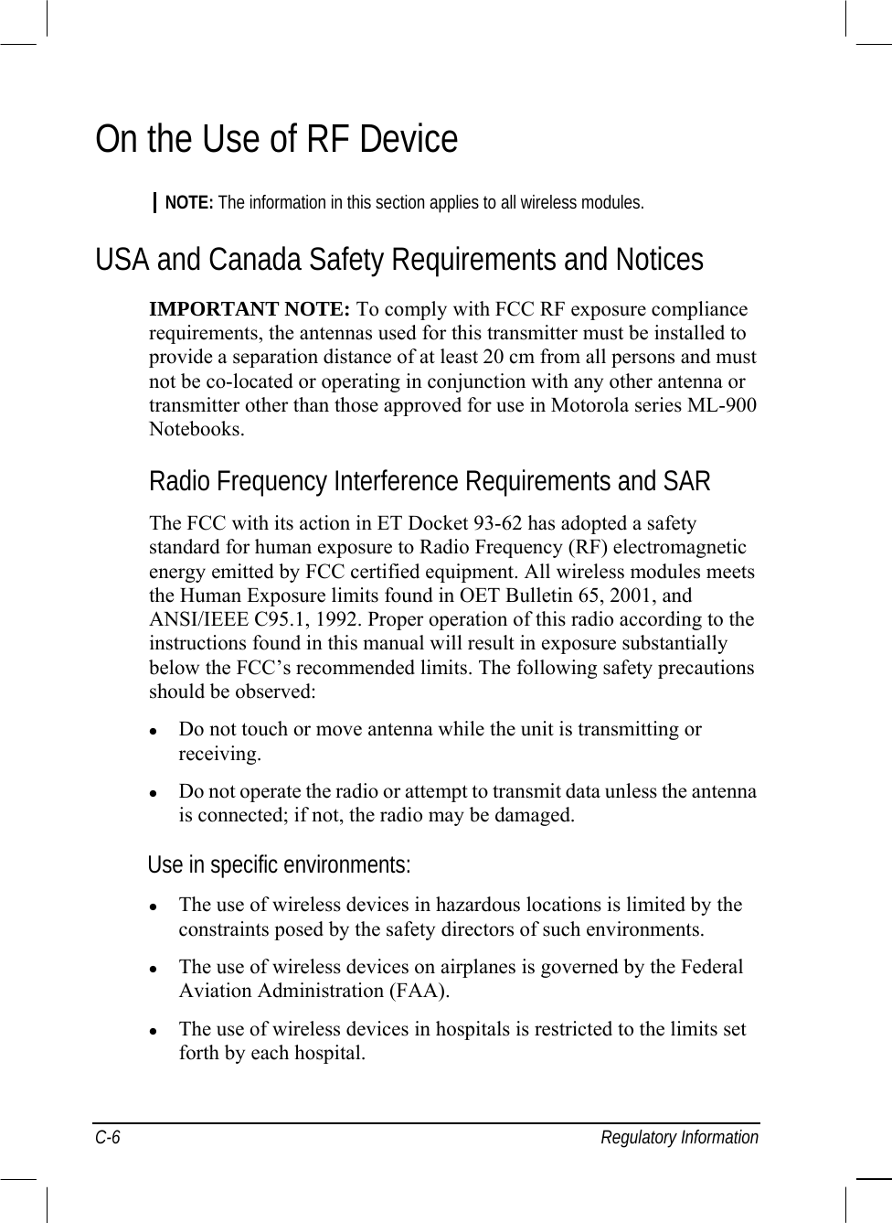  C-6 Regulatory Information On the Use of RF Device  NOTE: The information in this section applies to all wireless modules.  USA and Canada Safety Requirements and Notices  IMPORTANT NOTE: To comply with FCC RF exposure compliance  requirements, the antennas used for this transmitter must be installed to  provide a separation distance of at least 20 cm from all persons and must  not be co-located or operating in conjunction with any other antenna or  transmitter other than those approved for use in Motorola series ML-900  Notebooks.  Radio Frequency Interference Requirements and SAR  The FCC with its action in ET Docket 93-62 has adopted a safety  standard for human exposure to Radio Frequency (RF) electromagnetic  energy emitted by FCC certified equipment. All wireless modules meets  the Human Exposure limits found in OET Bulletin 65, 2001, and  ANSI/IEEE C95.1, 1992. Proper operation of this radio according to the  instructions found in this manual will result in exposure substantially  below the FCC’s recommended limits. The following safety precautions  should be observed:    Do not touch or move antenna while the unit is transmitting or  receiving.    Do not operate the radio or attempt to transmit data unless the antenna  is connected; if not, the radio may be damaged.  Use in specific environments:    The use of wireless devices in hazardous locations is limited by the  constraints posed by the safety directors of such environments.    The use of wireless devices on airplanes is governed by the Federal  Aviation Administration (FAA).    The use of wireless devices in hospitals is restricted to the limits set  forth by each hospital.  
