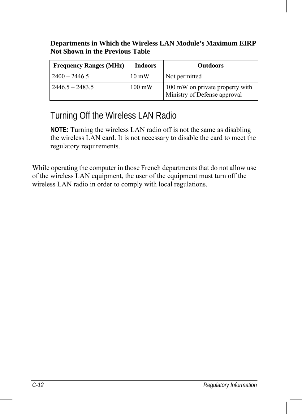  C-12 Regulatory Information Departments in Which the Wireless LAN Module’s Maximum EIRP  Not Shown in the Previous Table  Frequency Ranges (MHz) Indoors  Outdoors 2400 – 2446.5  10 mW  Not permitted 2446.5 – 2483.5  100 mW  100 mW on private property with Ministry of Defense approval   Turning Off the Wireless LAN Radio  NOTE: Turning the wireless LAN radio off is not the same as disabling  the wireless LAN card. It is not necessary to disable the card to meet the  regulatory requirements.  While operating the computer in those French departments that do not allow use  of the wireless LAN equipment, the user of the equipment must turn off the  wireless LAN radio in order to comply with local regulations.  