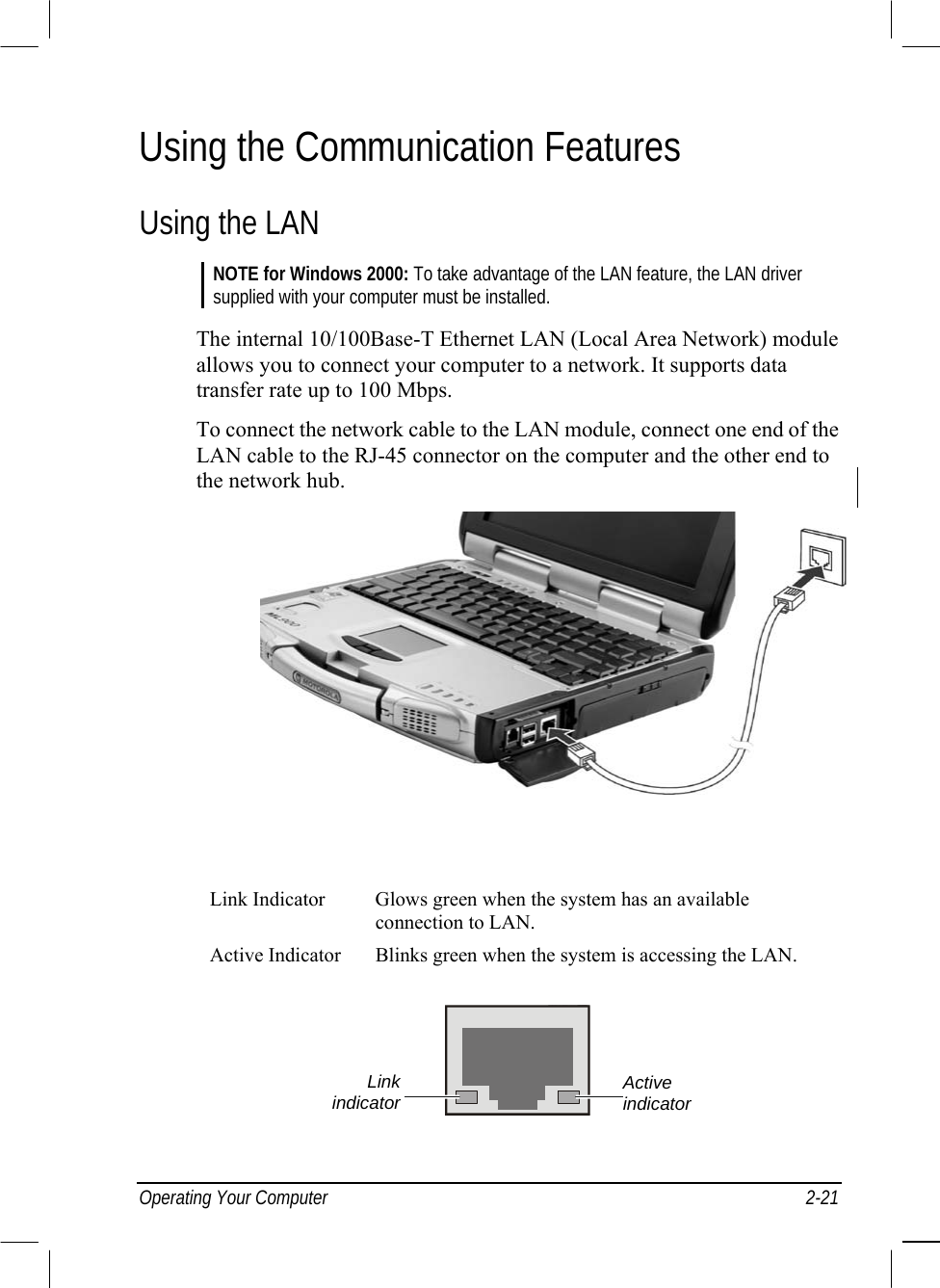  Operating Your Computer  2-21 Using the Communication Features Using the LAN NOTE for Windows 2000: To take advantage of the LAN feature, the LAN driver supplied with your computer must be installed.  The internal 10/100Base-T Ethernet LAN (Local Area Network) module allows you to connect your computer to a network. It supports data transfer rate up to 100 Mbps. To connect the network cable to the LAN module, connect one end of the LAN cable to the RJ-45 connector on the computer and the other end to the network hub.          Link Indicator  Glows green when the system has an available connection to LAN. Active Indicator  Blinks green when the system is accessing the LAN.  Active indicator Linkindicator