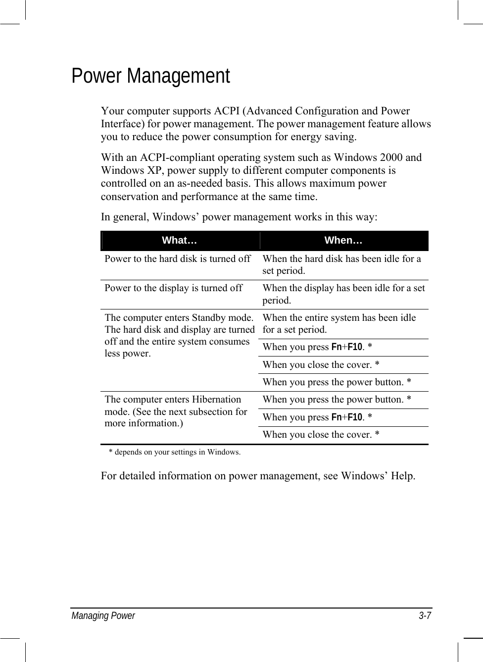  Managing Power  3-7 Power Management Your computer supports ACPI (Advanced Configuration and Power Interface) for power management. The power management feature allows you to reduce the power consumption for energy saving. With an ACPI-compliant operating system such as Windows 2000 and Windows XP, power supply to different computer components is controlled on an as-needed basis. This allows maximum power conservation and performance at the same time. In general, Windows’ power management works in this way: What…  When… Power to the hard disk is turned off When the hard disk has been idle for a set period. Power to the display is turned off  When the display has been idle for a set period. When the entire system has been idle for a set period. When you press Fn+F10. * When you close the cover. * The computer enters Standby mode. The hard disk and display are turned off and the entire system consumes less power. When you press the power button. * When you press the power button. * When you press Fn+F10. * The computer enters Hibernation mode. (See the next subsection for more information.) When you close the cover. *     * depends on your settings in Windows.  For detailed information on power management, see Windows’ Help. 