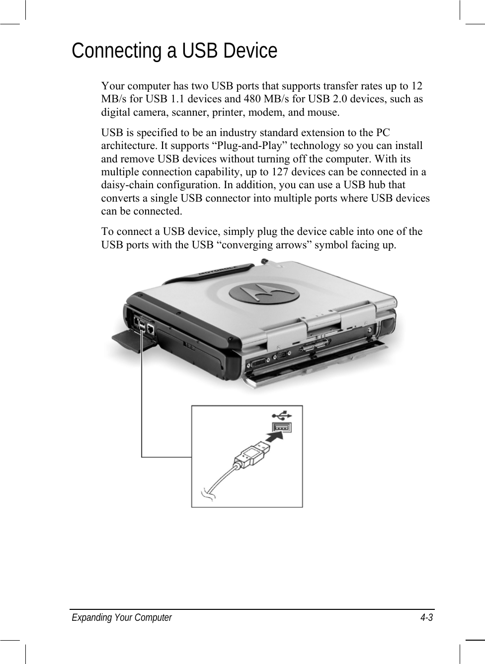  Expanding Your Computer  4-3 Connecting a USB Device Your computer has two USB ports that supports transfer rates up to 12 MB/s for USB 1.1 devices and 480 MB/s for USB 2.0 devices, such as digital camera, scanner, printer, modem, and mouse. USB is specified to be an industry standard extension to the PC architecture. It supports “Plug-and-Play” technology so you can install and remove USB devices without turning off the computer. With its multiple connection capability, up to 127 devices can be connected in a daisy-chain configuration. In addition, you can use a USB hub that converts a single USB connector into multiple ports where USB devices can be connected. To connect a USB device, simply plug the device cable into one of the USB ports with the USB “converging arrows” symbol facing up.   