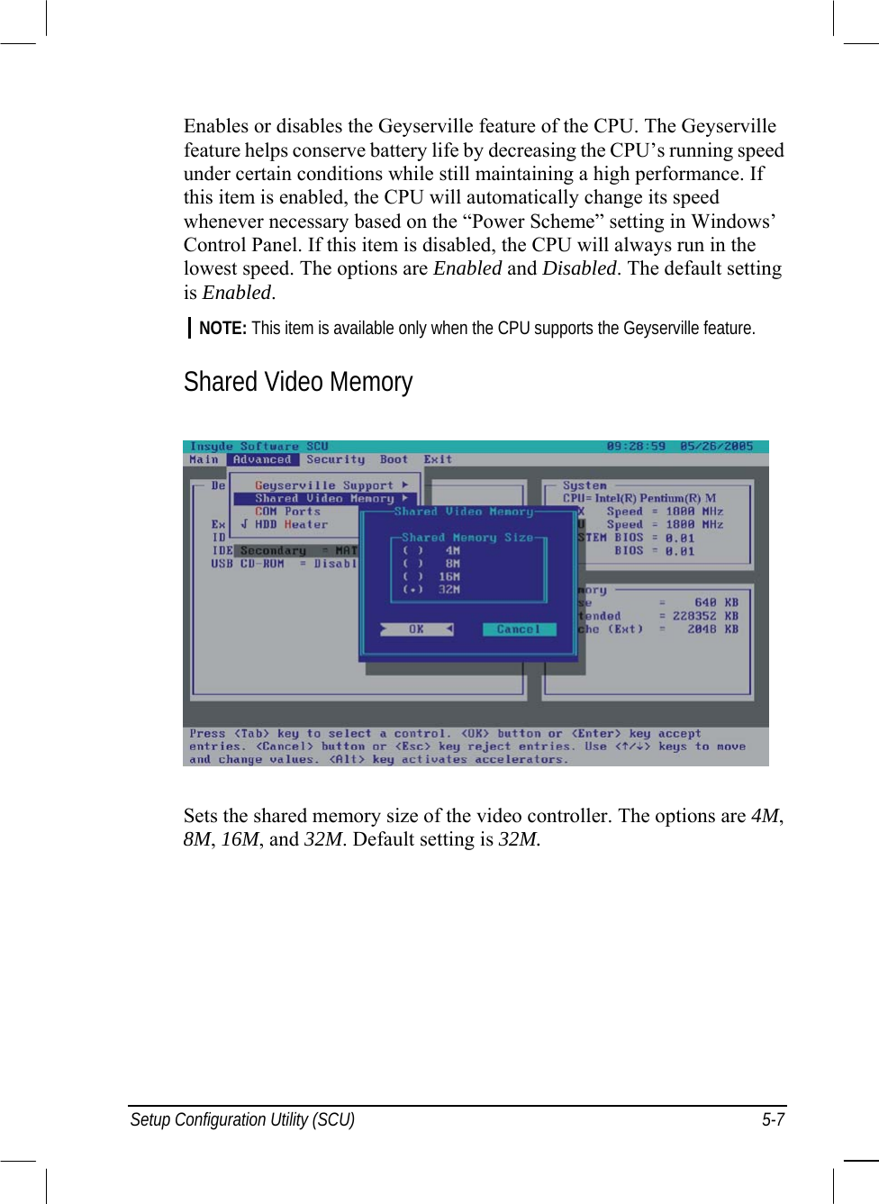  Setup Configuration Utility (SCU)  5-7 Enables or disables the Geyserville feature of the CPU. The Geyserville feature helps conserve battery life by decreasing the CPU’s running speed under certain conditions while still maintaining a high performance. If this item is enabled, the CPU will automatically change its speed whenever necessary based on the “Power Scheme” setting in Windows’ Control Panel. If this item is disabled, the CPU will always run in the lowest speed. The options are Enabled and Disabled. The default setting is Enabled. NOTE: This item is available only when the CPU supports the Geyserville feature.  Shared Video Memory  Sets the shared memory size of the video controller. The options are 4M, 8M, 16M, and 32M. Default setting is 32M. 