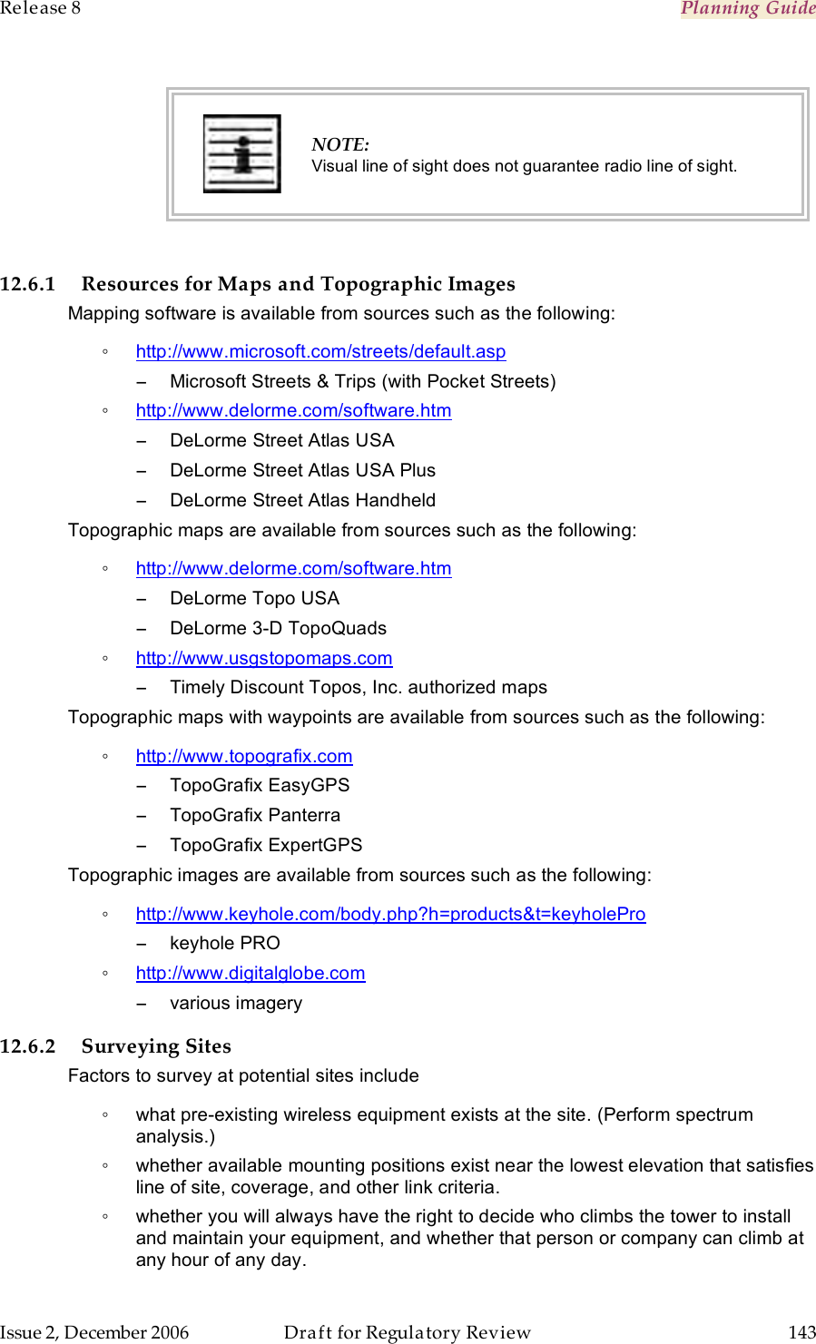 Release 8    Planning Guide                  March 200                  Through Software Release 6.   Issue 2, December 2006  Draft for Regulatory Review  143      NOTE: Visual line of sight does not guarantee radio line of sight.  12.6.1 Resources for Maps and Topographic Images Mapping software is available from sources such as the following: ◦ http://www.microsoft.com/streets/default.asp −  Microsoft Streets &amp; Trips (with Pocket Streets)  ◦ http://www.delorme.com/software.htm −  DeLorme Street Atlas USA −  DeLorme Street Atlas USA Plus −  DeLorme Street Atlas Handheld Topographic maps are available from sources such as the following: ◦ http://www.delorme.com/software.htm −  DeLorme Topo USA −  DeLorme 3-D TopoQuads ◦ http://www.usgstopomaps.com −  Timely Discount Topos, Inc. authorized maps Topographic maps with waypoints are available from sources such as the following: ◦ http://www.topografix.com −  TopoGrafix EasyGPS −  TopoGrafix Panterra −  TopoGrafix ExpertGPS Topographic images are available from sources such as the following: ◦ http://www.keyhole.com/body.php?h=products&amp;t=keyholePro −  keyhole PRO ◦ http://www.digitalglobe.com −  various imagery 12.6.2 Surveying Sites Factors to survey at potential sites include ◦  what pre-existing wireless equipment exists at the site. (Perform spectrum analysis.) ◦  whether available mounting positions exist near the lowest elevation that satisfies line of site, coverage, and other link criteria. ◦  whether you will always have the right to decide who climbs the tower to install and maintain your equipment, and whether that person or company can climb at any hour of any day. 