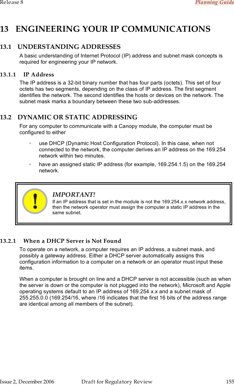 Release 8    Planning Guide                  March 200                  Through Software Release 6.   Issue 2, December 2006  Draft for Regulatory Review  155     13 ENGINEERING YOUR IP COMMUNICATIONS 13.1 UNDERSTANDING ADDRESSES A basic understanding of Internet Protocol (IP) address and subnet mask concepts is required for engineering your IP network. 13.1.1 IP Address The IP address is a 32-bit binary number that has four parts (octets). This set of four octets has two segments, depending on the class of IP address. The first segment identifies the network. The second identifies the hosts or devices on the network. The subnet mask marks a boundary between these two sub-addresses.  13.2 DYNAMIC OR STATIC ADDRESSING For any computer to communicate with a Canopy module, the computer must be configured to either ◦  use DHCP (Dynamic Host Configuration Protocol). In this case, when not connected to the network, the computer derives an IP address on the 169.254 network within two minutes. ◦  have an assigned static IP address (for example, 169.254.1.5) on the 169.254 network.   IMPORTANT! If an IP address that is set in the module is not the 169.254.x.x network address, then the network operator must assign the computer a static IP address in the same subnet.  13.2.1 When a DHCP Server is Not Found To operate on a network, a computer requires an IP address, a subnet mask, and possibly a gateway address. Either a DHCP server automatically assigns this configuration information to a computer on a network or an operator must input these items.  When a computer is brought on line and a DHCP server is not accessible (such as when the server is down or the computer is not plugged into the network), Microsoft and Apple operating systems default to an IP address of 169.254.x.x and a subnet mask of 255.255.0.0 (169.254/16, where /16 indicates that the first 16 bits of the address range are identical among all members of the subnet). 