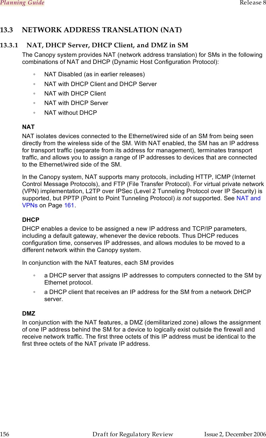 Planning Guide    Release 8   156  Draft for Regulatory Review  Issue 2, December 2006 13.3  NETWORK ADDRESS TRANSLATION (NAT) 13.3.1 NAT, DHCP Server, DHCP Client, and DMZ in SM The Canopy system provides NAT (network address translation) for SMs in the following combinations of NAT and DHCP (Dynamic Host Configuration Protocol): ◦  NAT Disabled (as in earlier releases) ◦  NAT with DHCP Client and DHCP Server ◦  NAT with DHCP Client ◦  NAT with DHCP Server ◦  NAT without DHCP NAT NAT isolates devices connected to the Ethernet/wired side of an SM from being seen directly from the wireless side of the SM. With NAT enabled, the SM has an IP address for transport traffic (separate from its address for management), terminates transport traffic, and allows you to assign a range of IP addresses to devices that are connected to the Ethernet/wired side of the SM.  In the Canopy system, NAT supports many protocols, including HTTP, ICMP (Internet Control Message Protocols), and FTP (File Transfer Protocol). For virtual private network (VPN) implementation, L2TP over IPSec (Level 2 Tunneling Protocol over IP Security) is supported, but PPTP (Point to Point Tunneling Protocol) is not supported. See NAT and VPNs on Page 161. DHCP DHCP enables a device to be assigned a new IP address and TCP/IP parameters, including a default gateway, whenever the device reboots. Thus DHCP reduces configuration time, conserves IP addresses, and allows modules to be moved to a different network within the Canopy system. In conjunction with the NAT features, each SM provides ◦  a DHCP server that assigns IP addresses to computers connected to the SM by Ethernet protocol. ◦  a DHCP client that receives an IP address for the SM from a network DHCP server. DMZ In conjunction with the NAT features, a DMZ (demilitarized zone) allows the assignment of one IP address behind the SM for a device to logically exist outside the firewall and receive network traffic. The first three octets of this IP address must be identical to the first three octets of the NAT private IP address. 