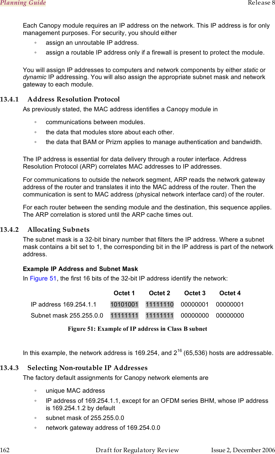 Planning Guide    Release 8   162  Draft for Regulatory Review  Issue 2, December 2006 Each Canopy module requires an IP address on the network. This IP address is for only management purposes. For security, you should either ◦  assign an unroutable IP address. ◦  assign a routable IP address only if a firewall is present to protect the module.   You will assign IP addresses to computers and network components by either static or dynamic IP addressing. You will also assign the appropriate subnet mask and network gateway to each module.  13.4.1 Address Resolution Protocol As previously stated, the MAC address identifies a Canopy module in ◦  communications between modules. ◦  the data that modules store about each other. ◦  the data that BAM or Prizm applies to manage authentication and bandwidth.  The IP address is essential for data delivery through a router interface. Address Resolution Protocol (ARP) correlates MAC addresses to IP addresses. For communications to outside the network segment, ARP reads the network gateway address of the router and translates it into the MAC address of the router. Then the communication is sent to MAC address (physical network interface card) of the router. For each router between the sending module and the destination, this sequence applies. The ARP correlation is stored until the ARP cache times out. 13.4.2 Allocating Subnets The subnet mask is a 32-bit binary number that filters the IP address. Where a subnet mask contains a bit set to 1, the corresponding bit in the IP address is part of the network address.    Example IP Address and Subnet Mask In Figure 51, the first 16 bits of the 32-bit IP address identify the network:  Octet 1 Octet 2 Octet 3 Octet 4 IP address 169.254.1.1 10101001 11111110 00000001 00000001 Subnet mask 255.255.0.0 11111111 11111111 00000000 00000000 Figure 51: Example of IP address in Class B subnet  In this example, the network address is 169.254, and 216 (65,536) hosts are addressable.  13.4.3 Selecting Non-routable IP Addresses The factory default assignments for Canopy network elements are ◦  unique MAC address ◦  IP address of 169.254.1.1, except for an OFDM series BHM, whose IP address is 169.254.1.2 by default ◦  subnet mask of 255.255.0.0 ◦  network gateway address of 169.254.0.0 