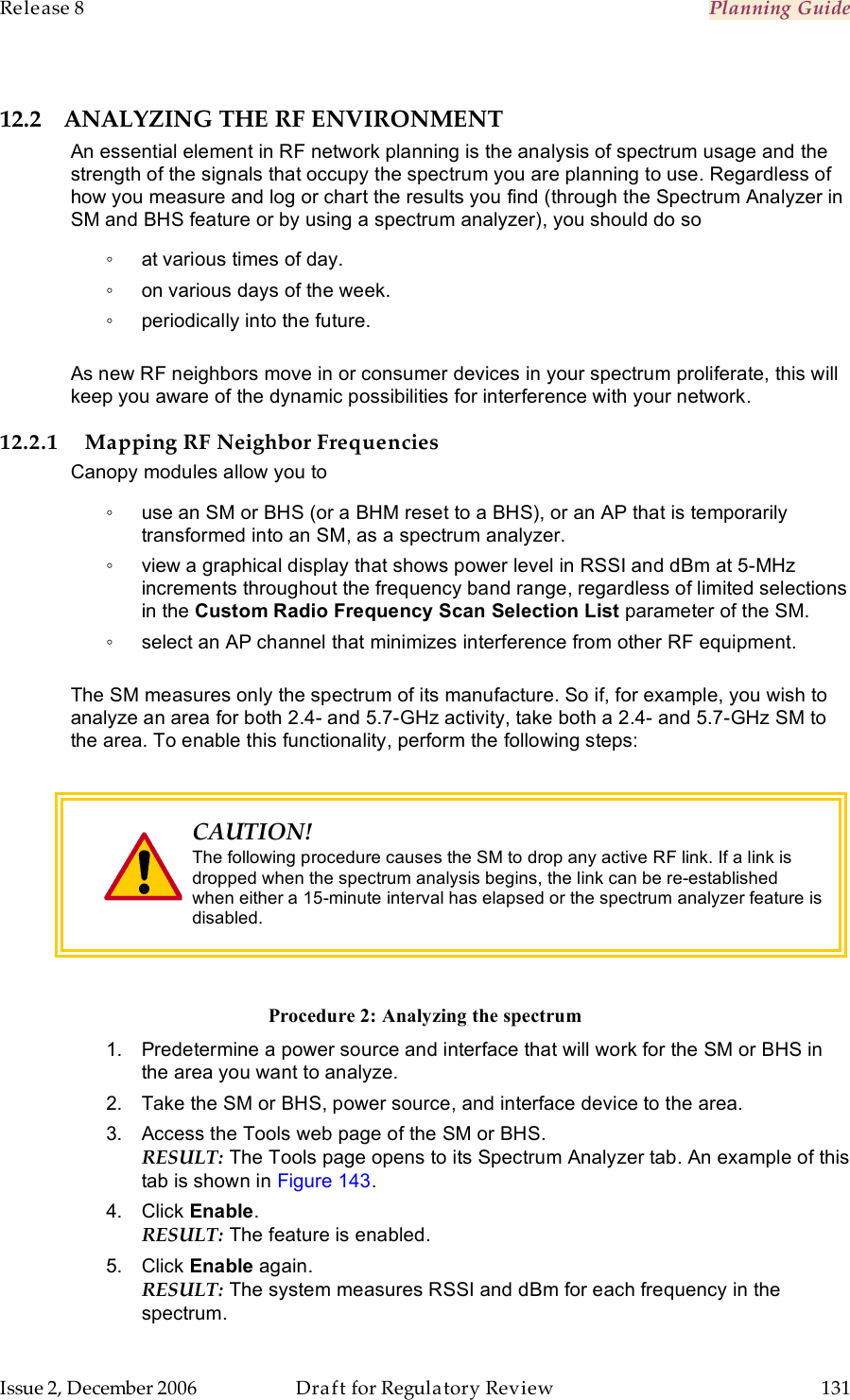 Release 8    Planning Guide                  March 200                  Through Software Release 6.   Issue 2, December 2006  Draft for Regulatory Review  131     12.2 ANALYZING THE RF ENVIRONMENT An essential element in RF network planning is the analysis of spectrum usage and the strength of the signals that occupy the spectrum you are planning to use. Regardless of how you measure and log or chart the results you find (through the Spectrum Analyzer in SM and BHS feature or by using a spectrum analyzer), you should do so ◦  at various times of day. ◦  on various days of the week. ◦  periodically into the future.  As new RF neighbors move in or consumer devices in your spectrum proliferate, this will keep you aware of the dynamic possibilities for interference with your network. 12.2.1 Mapping RF Neighbor Frequencies Canopy modules allow you to ◦  use an SM or BHS (or a BHM reset to a BHS), or an AP that is temporarily transformed into an SM, as a spectrum analyzer. ◦  view a graphical display that shows power level in RSSI and dBm at 5-MHz increments throughout the frequency band range, regardless of limited selections in the Custom Radio Frequency Scan Selection List parameter of the SM. ◦  select an AP channel that minimizes interference from other RF equipment.  The SM measures only the spectrum of its manufacture. So if, for example, you wish to analyze an area for both 2.4- and 5.7-GHz activity, take both a 2.4- and 5.7-GHz SM to the area. To enable this functionality, perform the following steps:   CAUTION! The following procedure causes the SM to drop any active RF link. If a link is dropped when the spectrum analysis begins, the link can be re-established when either a 15-minute interval has elapsed or the spectrum analyzer feature is disabled.  Procedure 2: Analyzing the spectrum 1.  Predetermine a power source and interface that will work for the SM or BHS in the area you want to analyze. 2.  Take the SM or BHS, power source, and interface device to the area. 3.  Access the Tools web page of the SM or BHS. RESULT: The Tools page opens to its Spectrum Analyzer tab. An example of this tab is shown in Figure 143. 4.  Click Enable. RESULT: The feature is enabled. 5.  Click Enable again. RESULT: The system measures RSSI and dBm for each frequency in the spectrum. 