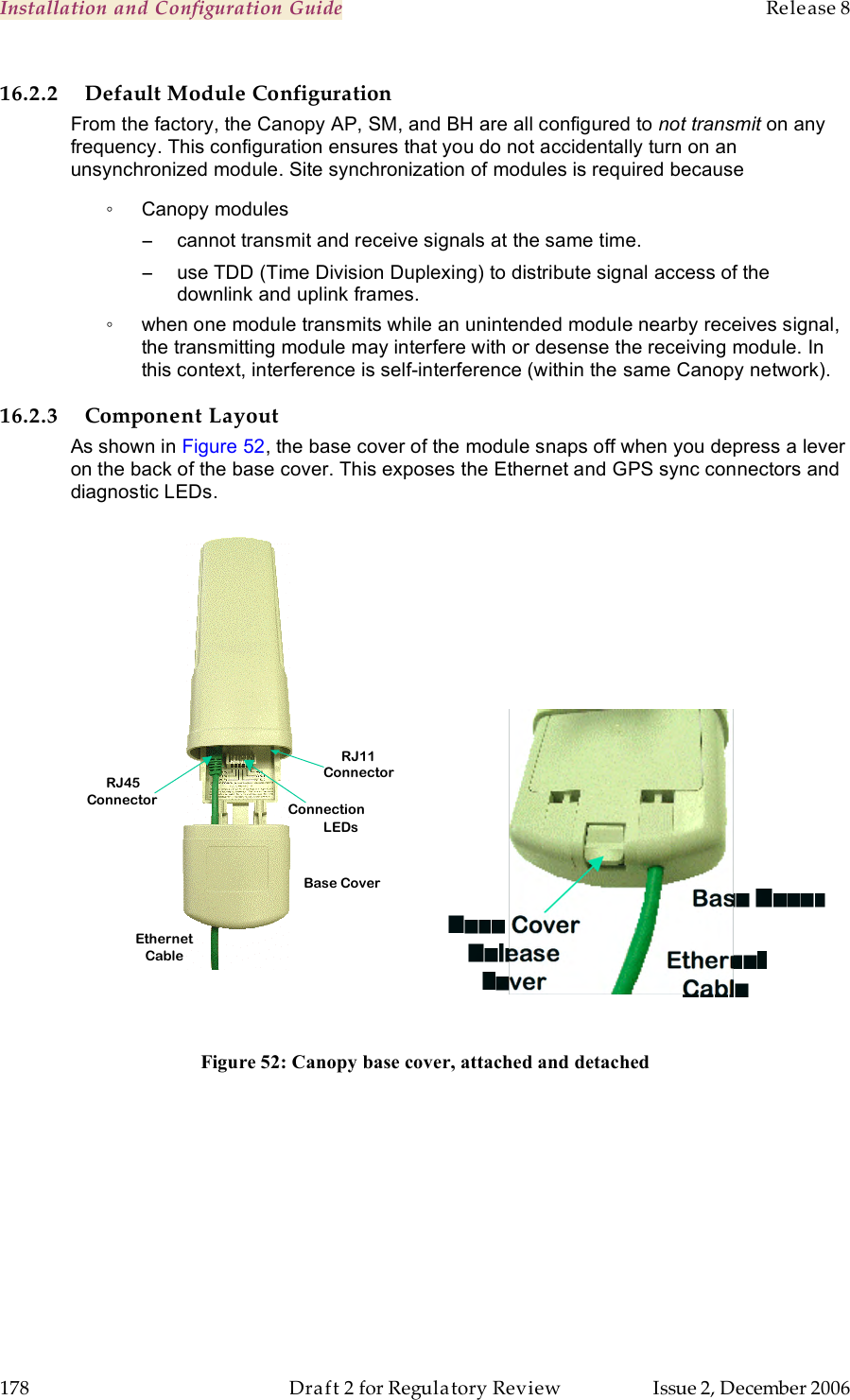 Installation and Configuration Guide    Release 8   178  Draft 2 for Regulatory Review  Issue 2, December 2006 16.2.2 Default Module Configuration From the factory, the Canopy AP, SM, and BH are all configured to not transmit on any frequency. This configuration ensures that you do not accidentally turn on an unsynchronized module. Site synchronization of modules is required because ◦  Canopy modules −  cannot transmit and receive signals at the same time. −  use TDD (Time Division Duplexing) to distribute signal access of the downlink and uplink frames.  ◦  when one module transmits while an unintended module nearby receives signal, the transmitting module may interfere with or desense the receiving module. In this context, interference is self-interference (within the same Canopy network). 16.2.3 Component Layout As shown in Figure 52, the base cover of the module snaps off when you depress a lever on the back of the base cover. This exposes the Ethernet and GPS sync connectors and diagnostic LEDs.    Figure 52: Canopy base cover, attached and detached   Ethernet   Cable       RJ45   Connector   Connection   LEDs   Base Cover   RJ11   Connector   