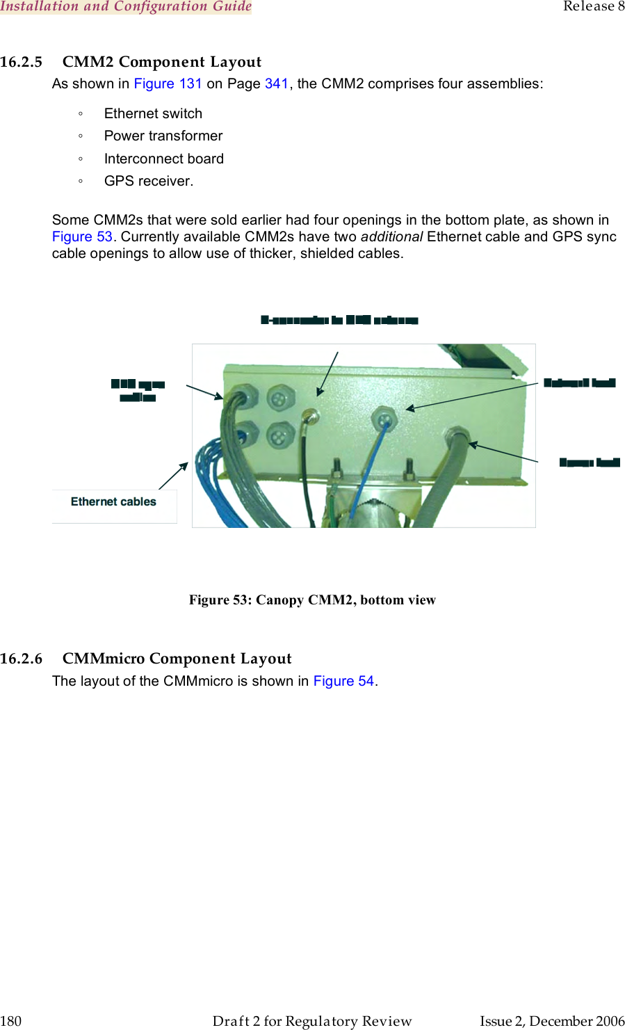 Installation and Configuration Guide    Release 8   180  Draft 2 for Regulatory Review  Issue 2, December 2006 16.2.5 CMM2 Component Layout As shown in Figure 131 on Page 341, the CMM2 comprises four assemblies: ◦  Ethernet switch ◦  Power transformer ◦  Interconnect board ◦  GPS receiver.  Some CMM2s that were sold earlier had four openings in the bottom plate, as shown in Figure 53. Currently available CMM2s have two additional Ethernet cable and GPS sync cable openings to allow use of thicker, shielded cables.   Figure 53: Canopy CMM2, bottom view  16.2.6 CMMmicro Component Layout The layout of the CMMmicro is shown in Figure 54. 