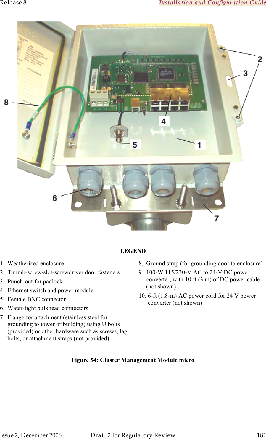 Release 8    Installation and Configuration Guide   Issue 2, December 2006  Draft 2 for Regulatory Review  181       LEGEND 1.  Weatherized enclosure 2.  Thumb-screw/slot-screwdriver door fasteners 3.  Punch-out for padlock 4.  Ethernet switch and power module 5.  Female BNC connector 6.  Water-tight bulkhead connectors 7.  Flange for attachment (stainless steel for           grounding to tower or building) using U bolts      (provided) or other hardware such as screws, lag      bolts, or attachment straps (not provided)  8.  Ground strap (for grounding door to enclosure) 9.  100-W 115/230-V AC to 24-V DC power      converter, with 10 ft (3 m) of DC power cable      (not shown) 10. 6-ft (1.8-m) AC power cord for 24 V power       converter (not shown) Figure 54: Cluster Management Module micro  