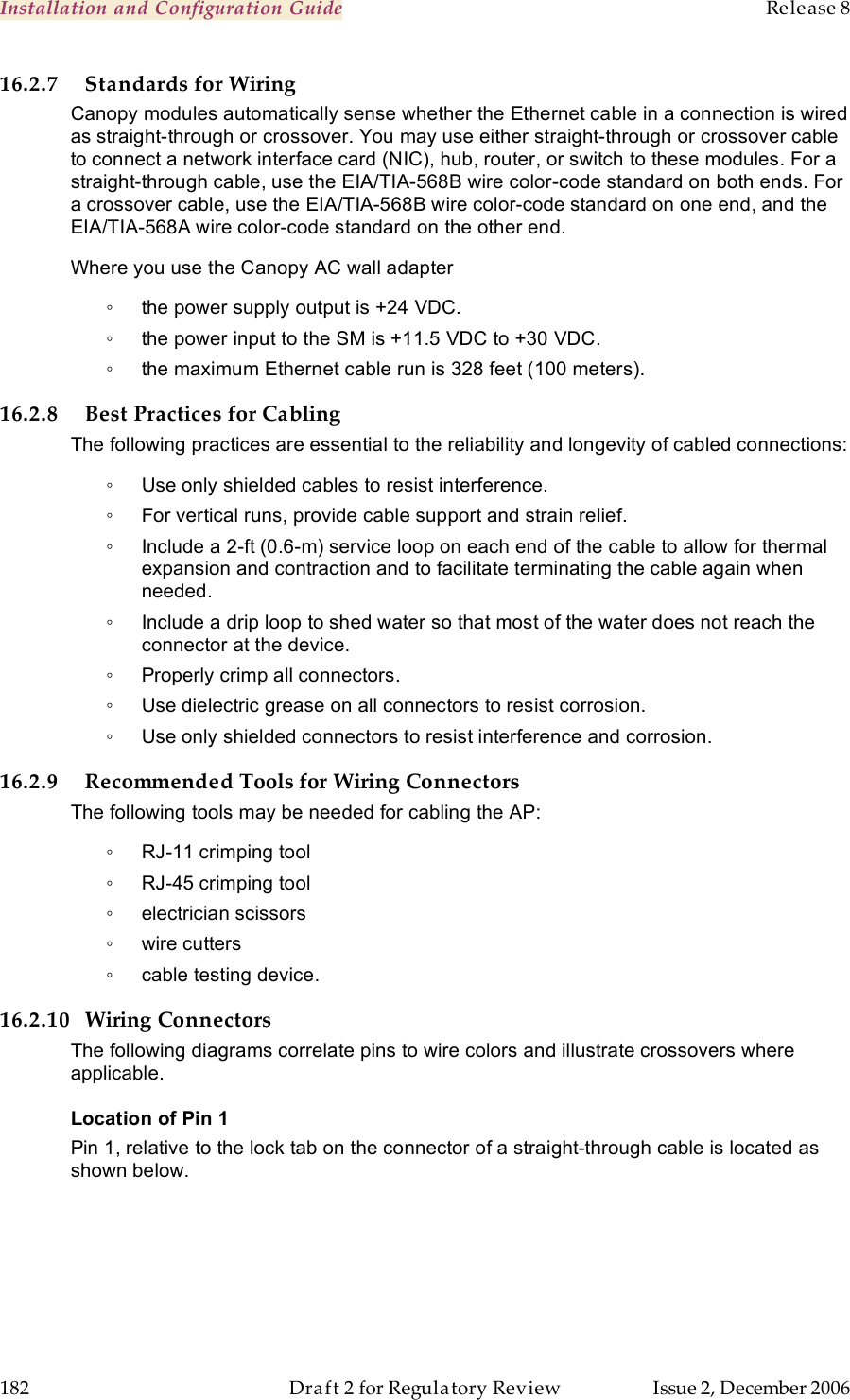 Installation and Configuration Guide    Release 8   182  Draft 2 for Regulatory Review  Issue 2, December 2006 16.2.7 Standards for Wiring Canopy modules automatically sense whether the Ethernet cable in a connection is wired as straight-through or crossover. You may use either straight-through or crossover cable to connect a network interface card (NIC), hub, router, or switch to these modules. For a straight-through cable, use the EIA/TIA-568B wire color-code standard on both ends. For a crossover cable, use the EIA/TIA-568B wire color-code standard on one end, and the EIA/TIA-568A wire color-code standard on the other end. Where you use the Canopy AC wall adapter ◦  the power supply output is +24 VDC. ◦  the power input to the SM is +11.5 VDC to +30 VDC.  ◦  the maximum Ethernet cable run is 328 feet (100 meters). 16.2.8 Best Practices for Cabling The following practices are essential to the reliability and longevity of cabled connections: ◦  Use only shielded cables to resist interference. ◦  For vertical runs, provide cable support and strain relief. ◦  Include a 2-ft (0.6-m) service loop on each end of the cable to allow for thermal expansion and contraction and to facilitate terminating the cable again when needed. ◦  Include a drip loop to shed water so that most of the water does not reach the connector at the device. ◦  Properly crimp all connectors. ◦  Use dielectric grease on all connectors to resist corrosion. ◦  Use only shielded connectors to resist interference and corrosion. 16.2.9 Recommended Tools for Wiring Connectors The following tools may be needed for cabling the AP: ◦  RJ-11 crimping tool ◦  RJ-45 crimping tool ◦  electrician scissors ◦  wire cutters ◦  cable testing device. 16.2.10 Wiring Connectors The following diagrams correlate pins to wire colors and illustrate crossovers where applicable. Location of Pin 1 Pin 1, relative to the lock tab on the connector of a straight-through cable is located as shown below. 