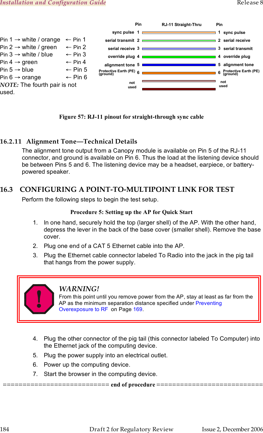 Installation and Configuration Guide    Release 8   184  Draft 2 for Regulatory Review  Issue 2, December 2006  Pin 1 → white / orange   ← Pin 1 Pin 2 → white / green   ← Pin 2 Pin 3 → white / blue  ← Pin 3 Pin 4 → green     ← Pin 4 Pin 5 → blue     ← Pin 5 Pin 6 → orange    ← Pin 6 NOTE: The fourth pair is not used.    Figure 57: RJ-11 pinout for straight-through sync cable  16.2.11 Alignment Tone—Technical Details The alignment tone output from a Canopy module is available on Pin 5 of the RJ-11 connector, and ground is available on Pin 6. Thus the load at the listening device should be between Pins 5 and 6. The listening device may be a headset, earpiece, or battery-powered speaker. 16.3 CONFIGURING A POINT-TO-MULTIPOINT LINK FOR TEST Perform the following steps to begin the test setup. Procedure 5: Setting up the AP for Quick Start 1.  In one hand, securely hold the top (larger shell) of the AP. With the other hand, depress the lever in the back of the base cover (smaller shell). Remove the base cover.  2.  Plug one end of a CAT 5 Ethernet cable into the AP. 3.  Plug the Ethernet cable connector labeled To Radio into the jack in the pig tail that hangs from the power supply.   WARNING! From this point until you remove power from the AP, stay at least as far from the AP as the minimum separation distance specified under Preventing Overexposure to RF  on Page 169.  4.  Plug the other connector of the pig tail (this connector labeled To Computer) into the Ethernet jack of the computing device. 5.  Plug the power supply into an electrical outlet. 6.  Power up the computing device. 7.  Start the browser in the computing device. =========================== end of procedure ===========================  1 2 3 4 5 6 1 2 3 4 5 6 sync pulse serial transmit serial receive sync pulse serial receive serial transmit override plug  alignment tone override plug alignment tone not used not used Pin Pin RJ-11 Straight-Thru Protective Earth (PE) (ground) Protective Earth (PE) (ground) 