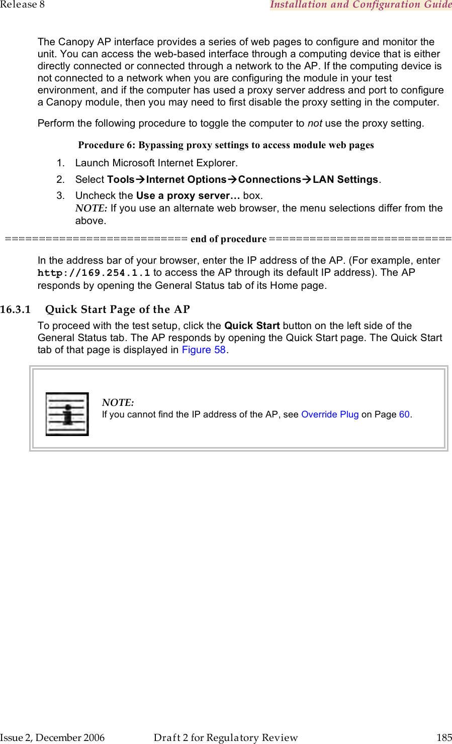 Release 8    Installation and Configuration Guide   Issue 2, December 2006  Draft 2 for Regulatory Review  185     The Canopy AP interface provides a series of web pages to configure and monitor the unit. You can access the web-based interface through a computing device that is either directly connected or connected through a network to the AP. If the computing device is not connected to a network when you are configuring the module in your test environment, and if the computer has used a proxy server address and port to configure a Canopy module, then you may need to first disable the proxy setting in the computer.  Perform the following procedure to toggle the computer to not use the proxy setting. Procedure 6: Bypassing proxy settings to access module web pages 1.  Launch Microsoft Internet Explorer. 2.  Select ToolsInternet OptionsConnectionsLAN Settings. 3.  Uncheck the Use a proxy server… box. NOTE: If you use an alternate web browser, the menu selections differ from the above. =========================== end of procedure =========================== In the address bar of your browser, enter the IP address of the AP. (For example, enter http://169.254.1.1 to access the AP through its default IP address). The AP responds by opening the General Status tab of its Home page. 16.3.1 Quick Start Page of the AP To proceed with the test setup, click the Quick Start button on the left side of the General Status tab. The AP responds by opening the Quick Start page. The Quick Start tab of that page is displayed in Figure 58.   NOTE: If you cannot find the IP address of the AP, see Override Plug on Page 60.  