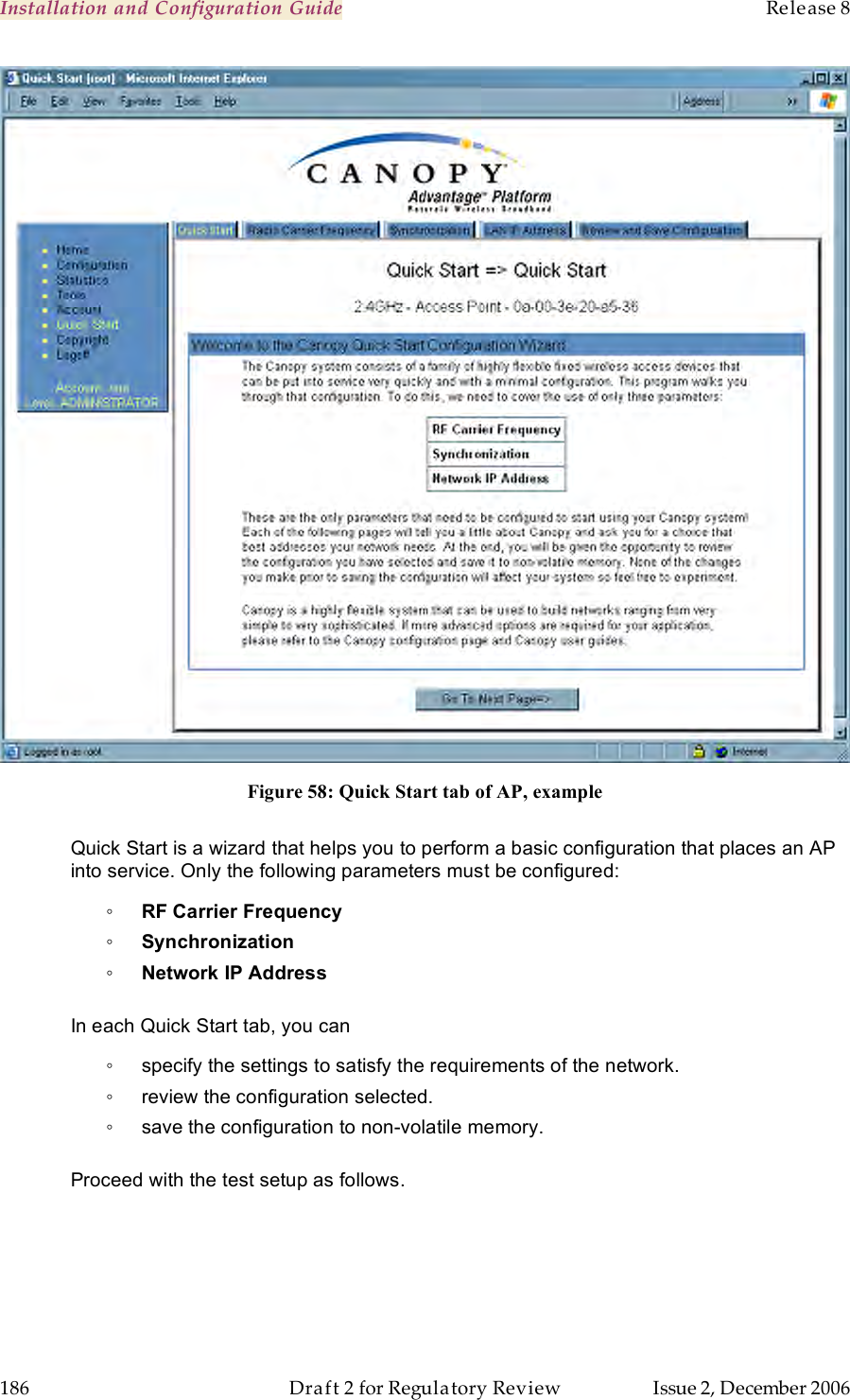 Installation and Configuration Guide    Release 8   186  Draft 2 for Regulatory Review  Issue 2, December 2006  Figure 58: Quick Start tab of AP, example  Quick Start is a wizard that helps you to perform a basic configuration that places an AP into service. Only the following parameters must be configured: ◦ RF Carrier Frequency ◦ Synchronization ◦ Network IP Address  In each Quick Start tab, you can ◦  specify the settings to satisfy the requirements of the network. ◦  review the configuration selected. ◦  save the configuration to non-volatile memory.  Proceed with the test setup as follows. 