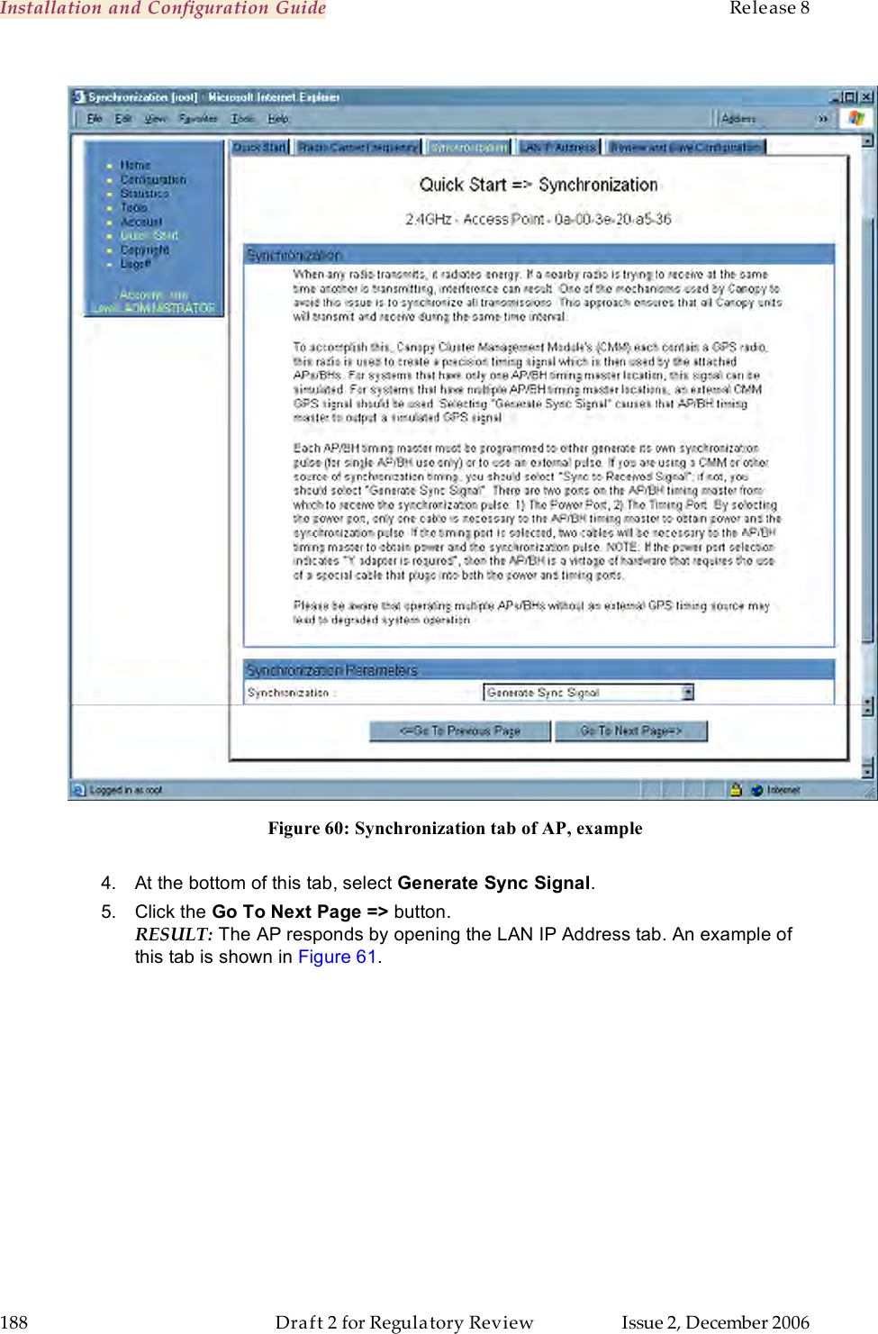 Installation and Configuration Guide    Release 8   188  Draft 2 for Regulatory Review  Issue 2, December 2006    Figure 60: Synchronization tab of AP, example   4.  At the bottom of this tab, select Generate Sync Signal. 5.  Click the Go To Next Page =&gt; button. RESULT: The AP responds by opening the LAN IP Address tab. An example of this tab is shown in Figure 61. 