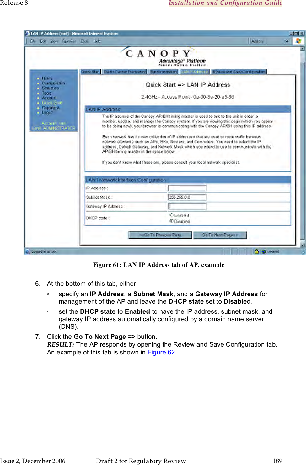 Release 8    Installation and Configuration Guide   Issue 2, December 2006  Draft 2 for Regulatory Review  189       Figure 61: LAN IP Address tab of AP, example  6.  At the bottom of this tab, either ◦  specify an IP Address, a Subnet Mask, and a Gateway IP Address for management of the AP and leave the DHCP state set to Disabled. ◦  set the DHCP state to Enabled to have the IP address, subnet mask, and gateway IP address automatically configured by a domain name server (DNS). 7.  Click the Go To Next Page =&gt; button. RESULT: The AP responds by opening the Review and Save Configuration tab. An example of this tab is shown in Figure 62. 