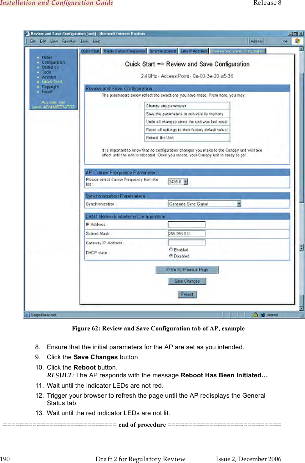 Installation and Configuration Guide    Release 8   190  Draft 2 for Regulatory Review  Issue 2, December 2006   Figure 62: Review and Save Configuration tab of AP, example  8.  Ensure that the initial parameters for the AP are set as you intended. 9.  Click the Save Changes button. 10.  Click the Reboot button. RESULT: The AP responds with the message Reboot Has Been Initiated… 11.  Wait until the indicator LEDs are not red. 12.  Trigger your browser to refresh the page until the AP redisplays the General Status tab.  13.  Wait until the red indicator LEDs are not lit. =========================== end of procedure ===========================  