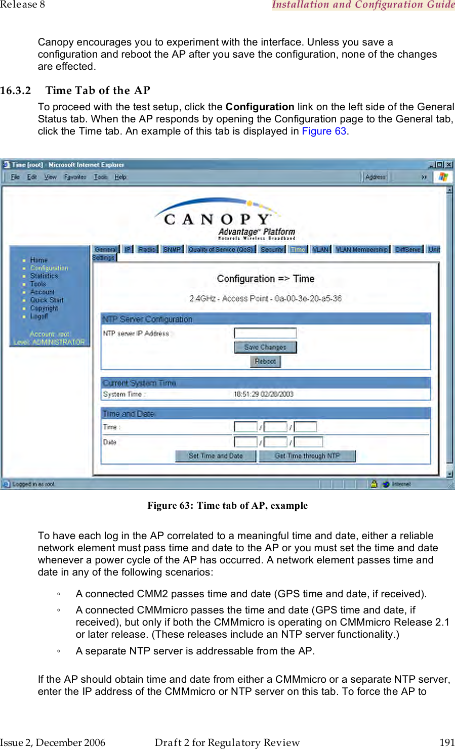 Release 8    Installation and Configuration Guide   Issue 2, December 2006  Draft 2 for Regulatory Review  191     Canopy encourages you to experiment with the interface. Unless you save a configuration and reboot the AP after you save the configuration, none of the changes are effected. 16.3.2 Time Tab of the AP To proceed with the test setup, click the Configuration link on the left side of the General Status tab. When the AP responds by opening the Configuration page to the General tab, click the Time tab. An example of this tab is displayed in Figure 63.   Figure 63: Time tab of AP, example  To have each log in the AP correlated to a meaningful time and date, either a reliable network element must pass time and date to the AP or you must set the time and date whenever a power cycle of the AP has occurred. A network element passes time and date in any of the following scenarios: ◦  A connected CMM2 passes time and date (GPS time and date, if received).  ◦  A connected CMMmicro passes the time and date (GPS time and date, if received), but only if both the CMMmicro is operating on CMMmicro Release 2.1 or later release. (These releases include an NTP server functionality.) ◦  A separate NTP server is addressable from the AP.  If the AP should obtain time and date from either a CMMmicro or a separate NTP server, enter the IP address of the CMMmicro or NTP server on this tab. To force the AP to 